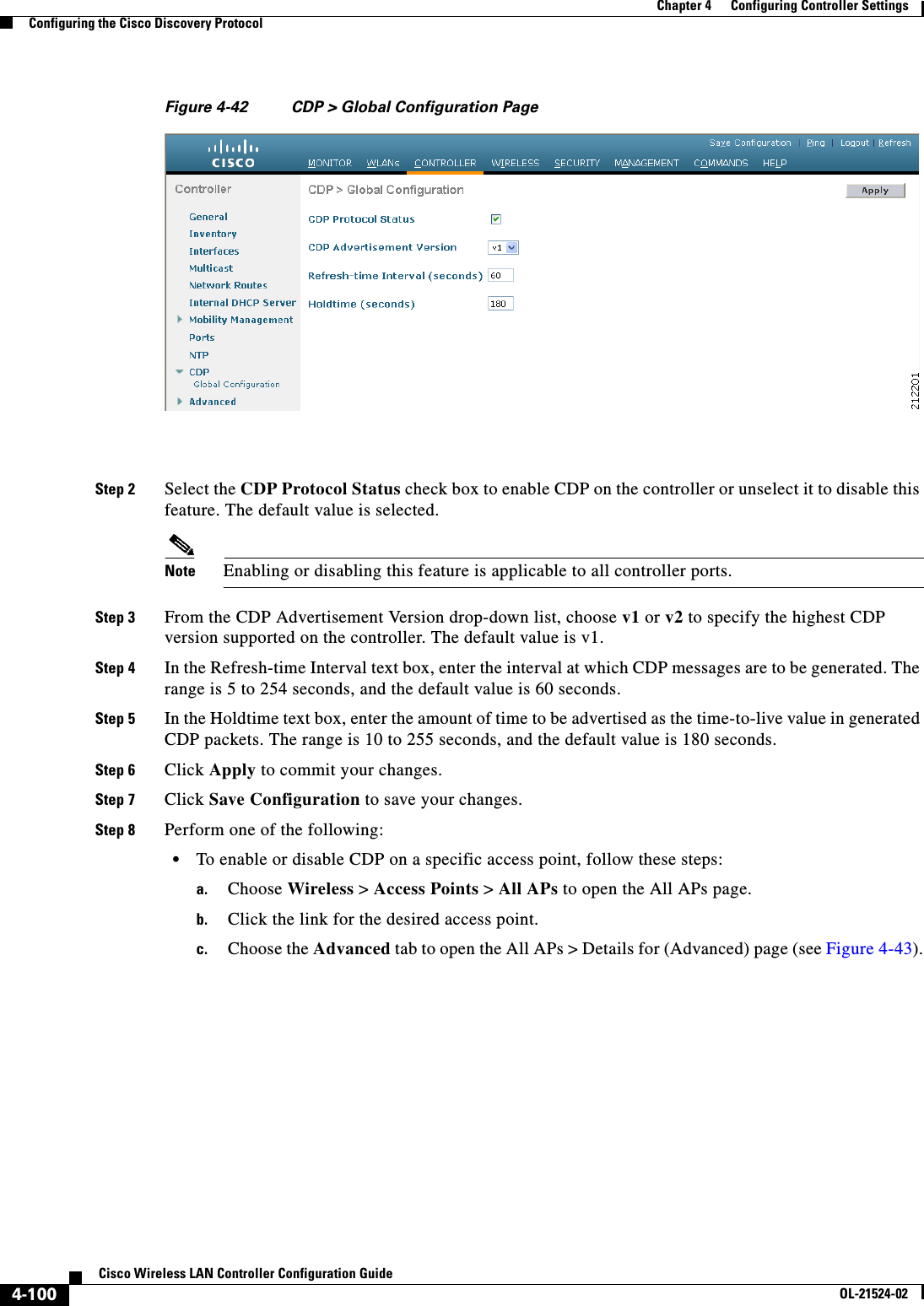  4-100Cisco Wireless LAN Controller Configuration GuideOL-21524-02Chapter 4      Configuring Controller SettingsConfiguring the Cisco Discovery ProtocolFigure 4-42 CDP &gt; Global Configuration PageStep 2 Select the CDP Protocol Status check box to enable CDP on the controller or unselect it to disable this feature. The default value is selected.Note Enabling or disabling this feature is applicable to all controller ports.Step 3 From the CDP Advertisement Version drop-down list, choose v1 or v2 to specify the highest CDP version supported on the controller. The default value is v1.Step 4 In the Refresh-time Interval text box, enter the interval at which CDP messages are to be generated. The range is 5 to 254 seconds, and the default value is 60 seconds.Step 5 In the Holdtime text box, enter the amount of time to be advertised as the time-to-live value in generated CDP packets. The range is 10 to 255 seconds, and the default value is 180 seconds.Step 6 Click Apply to commit your changes.Step 7 Click Save Configuration to save your changes.Step 8 Perform one of the following:  • To enable or disable CDP on a specific access point, follow these steps:a. Choose Wireless &gt; Access Points &gt; All APs to open the All APs page.b. Click the link for the desired access point.c. Choose the Advanced tab to open the All APs &gt; Details for (Advanced) page (see Figure 4-43).