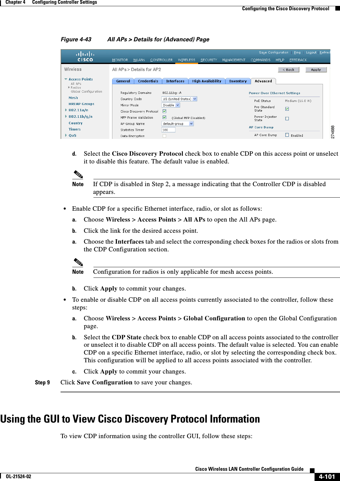  4-101Cisco Wireless LAN Controller Configuration GuideOL-21524-02Chapter 4      Configuring Controller SettingsConfiguring the Cisco Discovery ProtocolFigure 4-43 All APs &gt; Details for (Advanced) Paged. Select the Cisco Discovery Protocol check box to enable CDP on this access point or unselect it to disable this feature. The default value is enabled.Note If CDP is disabled in Step 2, a message indicating that the Controller CDP is disabled appears.  • Enable CDP for a specific Ethernet interface, radio, or slot as follows:a. Choose Wireless &gt; Access Points &gt; All APs to open the All APs page.b. Click the link for the desired access point.a. Choose the Interfaces tab and select the corresponding check boxes for the radios or slots from the CDP Configuration section.Note Configuration for radios is only applicable for mesh access points.b. Click Apply to commit your changes.  • To enable or disable CDP on all access points currently associated to the controller, follow these steps:a. Choose Wireless &gt; Access Points &gt; Global Configuration to open the Global Configuration page.b. Select the CDP State check box to enable CDP on all access points associated to the controller or unselect it to disable CDP on all access points. The default value is selected. You can enable CDP on a specific Ethernet interface, radio, or slot by selecting the corresponding check box. This configuration will be applied to all access points associated with the controller.c. Click Apply to commit your changes.Step 9 Click Save Configuration to save your changes.Using the GUI to View Cisco Discovery Protocol InformationTo view CDP information using the controller GUI, follow these steps: