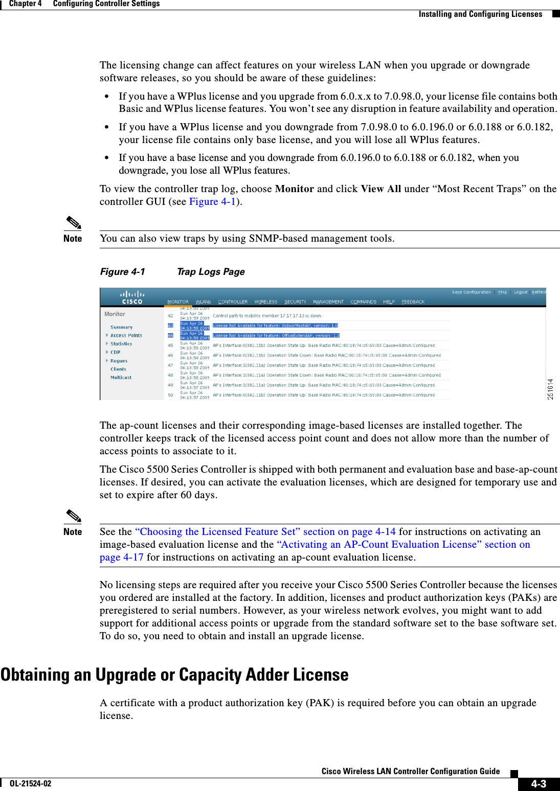  4-3Cisco Wireless LAN Controller Configuration GuideOL-21524-02Chapter 4      Configuring Controller SettingsInstalling and Configuring LicensesThe licensing change can affect features on your wireless LAN when you upgrade or downgrade software releases, so you should be aware of these guidelines:  • If you have a WPlus license and you upgrade from 6.0.x.x to 7.0.98.0, your license file contains both Basic and WPlus license features. You won’t see any disruption in feature availability and operation.   • If you have a WPlus license and you downgrade from 7.0.98.0 to 6.0.196.0 or 6.0.188 or 6.0.182, your license file contains only base license, and you will lose all WPlus features.   • If you have a base license and you downgrade from 6.0.196.0 to 6.0.188 or 6.0.182, when you downgrade, you lose all WPlus features.To view the controller trap log, choose Monitor and click View All under “Most Recent Traps” on the controller GUI (see Figure 4-1).Note You can also view traps by using SNMP-based management tools.Figure 4-1 Trap Logs PageThe ap-count licenses and their corresponding image-based licenses are installed together. The controller keeps track of the licensed access point count and does not allow more than the number of access points to associate to it.The Cisco 5500 Series Controller is shipped with both permanent and evaluation base and base-ap-count licenses. If desired, you can activate the evaluation licenses, which are designed for temporary use and set to expire after 60 days.Note See the “Choosing the Licensed Feature Set” section on page 4-14 for instructions on activating an image-based evaluation license and the “Activating an AP-Count Evaluation License” section on page 4-17 for instructions on activating an ap-count evaluation license.No licensing steps are required after you receive your Cisco 5500 Series Controller because the licenses you ordered are installed at the factory. In addition, licenses and product authorization keys (PAKs) are preregistered to serial numbers. However, as your wireless network evolves, you might want to add support for additional access points or upgrade from the standard software set to the base software set. To do so, you need to obtain and install an upgrade license.Obtaining an Upgrade or Capacity Adder LicenseA certificate with a product authorization key (PAK) is required before you can obtain an upgrade license.