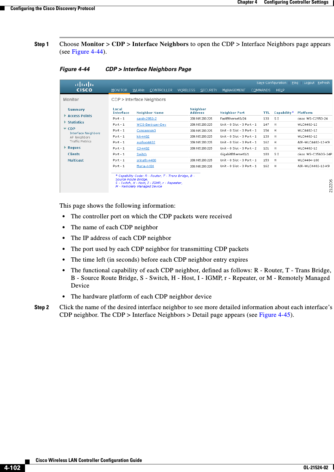  4-102Cisco Wireless LAN Controller Configuration GuideOL-21524-02Chapter 4      Configuring Controller SettingsConfiguring the Cisco Discovery ProtocolStep 1 Choose Monitor &gt; CDP &gt; Interface Neighbors to open the CDP &gt; Interface Neighbors page appears (see Figure 4-44).Figure 4-44 CDP &gt; Interface Neighbors PageThis page shows the following information:  • The controller port on which the CDP packets were received  • The name of each CDP neighbor  • The IP address of each CDP neighbor  • The port used by each CDP neighbor for transmitting CDP packets  • The time left (in seconds) before each CDP neighbor entry expires  • The functional capability of each CDP neighbor, defined as follows: R - Router, T - Trans Bridge, B - Source Route Bridge, S - Switch, H - Host, I - IGMP, r - Repeater, or M - Remotely Managed Device  • The hardware platform of each CDP neighbor deviceStep 2 Click the name of the desired interface neighbor to see more detailed information about each interface’s CDP neighbor. The CDP &gt; Interface Neighbors &gt; Detail page appears (see Figure 4-45).