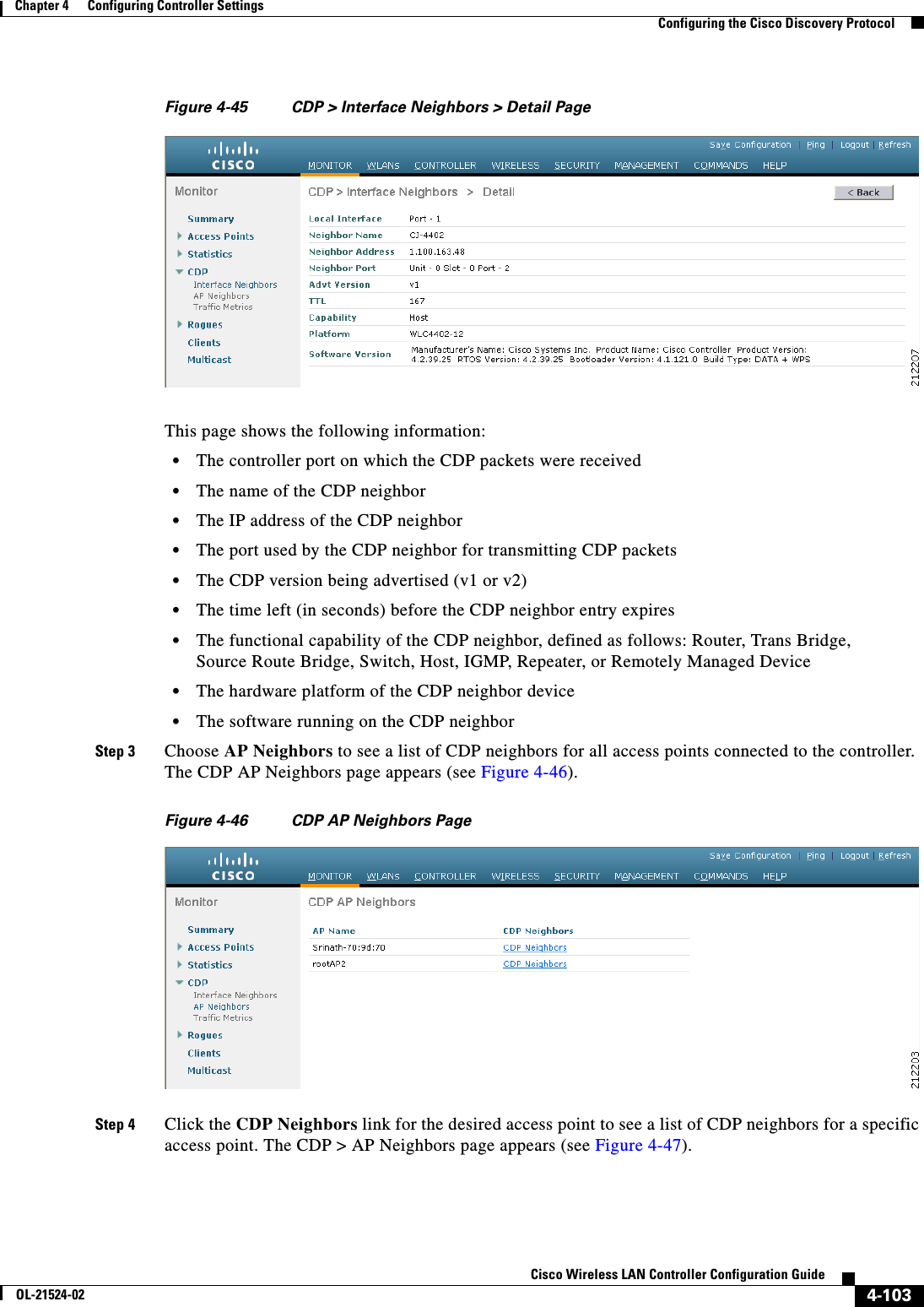  4-103Cisco Wireless LAN Controller Configuration GuideOL-21524-02Chapter 4      Configuring Controller SettingsConfiguring the Cisco Discovery ProtocolFigure 4-45 CDP &gt; Interface Neighbors &gt; Detail PageThis page shows the following information:  • The controller port on which the CDP packets were received  • The name of the CDP neighbor  • The IP address of the CDP neighbor  • The port used by the CDP neighbor for transmitting CDP packets  • The CDP version being advertised (v1 or v2)  • The time left (in seconds) before the CDP neighbor entry expires  • The functional capability of the CDP neighbor, defined as follows: Router, Trans Bridge, Source Route Bridge, Switch, Host, IGMP, Repeater, or Remotely Managed Device  • The hardware platform of the CDP neighbor device  • The software running on the CDP neighborStep 3 Choose AP Neighbors to see a list of CDP neighbors for all access points connected to the controller. The CDP AP Neighbors page appears (see Figure 4-46).Figure 4-46 CDP AP Neighbors PageStep 4 Click the CDP Neighbors link for the desired access point to see a list of CDP neighbors for a specific access point. The CDP &gt; AP Neighbors page appears (see Figure 4-47).