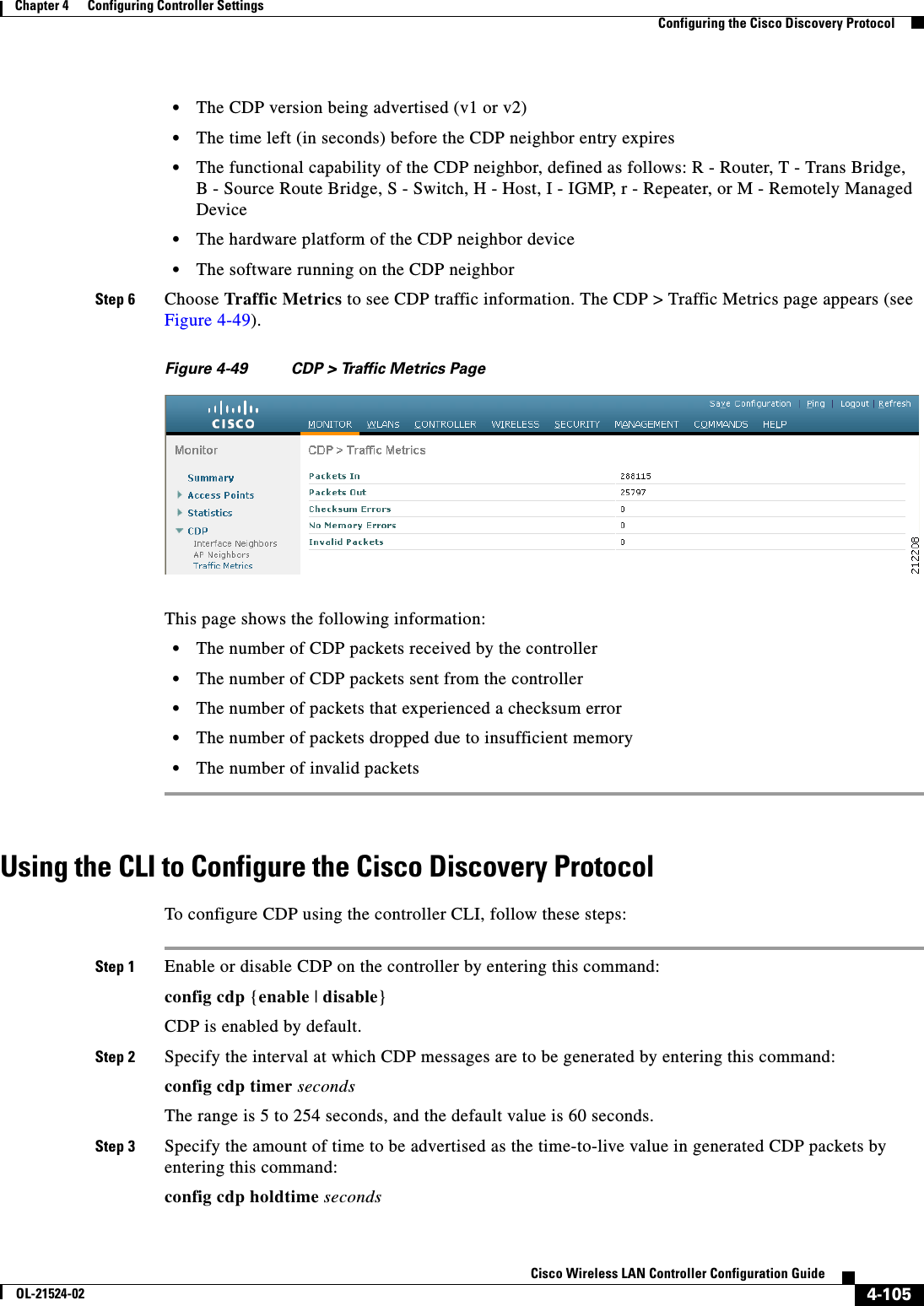  4-105Cisco Wireless LAN Controller Configuration GuideOL-21524-02Chapter 4      Configuring Controller SettingsConfiguring the Cisco Discovery Protocol  • The CDP version being advertised (v1 or v2)  • The time left (in seconds) before the CDP neighbor entry expires  • The functional capability of the CDP neighbor, defined as follows: R - Router, T - Trans Bridge, B - Source Route Bridge, S - Switch, H - Host, I - IGMP, r - Repeater, or M - Remotely Managed Device  • The hardware platform of the CDP neighbor device  • The software running on the CDP neighborStep 6 Choose Traffic Metrics to see CDP traffic information. The CDP &gt; Traffic Metrics page appears (see Figure 4-49).Figure 4-49 CDP &gt; Traffic Metrics PageThis page shows the following information:  • The number of CDP packets received by the controller  • The number of CDP packets sent from the controller  • The number of packets that experienced a checksum error  • The number of packets dropped due to insufficient memory  • The number of invalid packetsUsing the CLI to Configure the Cisco Discovery ProtocolTo configure CDP using the controller CLI, follow these steps:Step 1 Enable or disable CDP on the controller by entering this command:config cdp {enable | disable}CDP is enabled by default.Step 2 Specify the interval at which CDP messages are to be generated by entering this command:config cdp timer secondsThe range is 5 to 254 seconds, and the default value is 60 seconds.Step 3 Specify the amount of time to be advertised as the time-to-live value in generated CDP packets by entering this command:config cdp holdtime seconds