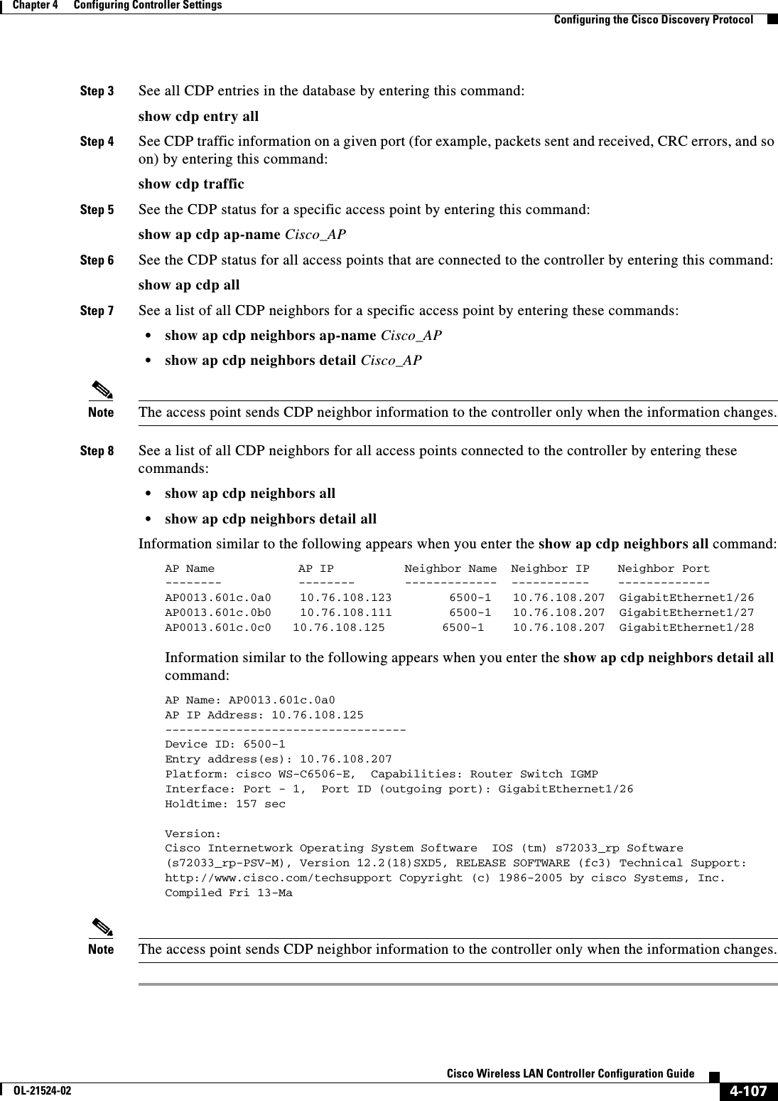  4-107Cisco Wireless LAN Controller Configuration GuideOL-21524-02Chapter 4      Configuring Controller SettingsConfiguring the Cisco Discovery ProtocolStep 3 See all CDP entries in the database by entering this command:show cdp entry allStep 4 See CDP traffic information on a given port (for example, packets sent and received, CRC errors, and so on) by entering this command:show cdp trafficStep 5 See the CDP status for a specific access point by entering this command:show ap cdp ap-name Cisco_APStep 6 See the CDP status for all access points that are connected to the controller by entering this command:show ap cdp allStep 7 See a list of all CDP neighbors for a specific access point by entering these commands:  • show ap cdp neighbors ap-name Cisco_AP  • show ap cdp neighbors detail Cisco_APNote The access point sends CDP neighbor information to the controller only when the information changes.Step 8 See a list of all CDP neighbors for all access points connected to the controller by entering these commands:  • show ap cdp neighbors all  • show ap cdp neighbors detail allInformation similar to the following appears when you enter the show ap cdp neighbors all command:AP Name  AP IP  Neighbor Name  Neighbor IP  Neighbor Port--------  --------  -------------  -----------  ------------- AP0013.601c.0a0    10.76.108.123        6500-1   10.76.108.207  GigabitEthernet1/26AP0013.601c.0b0    10.76.108.111        6500-1   10.76.108.207  GigabitEthernet1/27AP0013.601c.0c0   10.76.108.125        6500-1    10.76.108.207  GigabitEthernet1/28 Information similar to the following appears when you enter the show ap cdp neighbors detail all command:AP Name: AP0013.601c.0a0AP IP Address: 10.76.108.125----------------------------------Device ID: 6500-1Entry address(es): 10.76.108.207Platform: cisco WS-C6506-E,  Capabilities: Router Switch IGMP Interface: Port - 1,  Port ID (outgoing port): GigabitEthernet1/26Holdtime: 157 sec Version:Cisco Internetwork Operating System Software  IOS (tm) s72033_rp Software (s72033_rp-PSV-M), Version 12.2(18)SXD5, RELEASE SOFTWARE (fc3) Technical Support: http://www.cisco.com/techsupport Copyright (c) 1986-2005 by cisco Systems, Inc. Compiled Fri 13-Ma Note The access point sends CDP neighbor information to the controller only when the information changes.