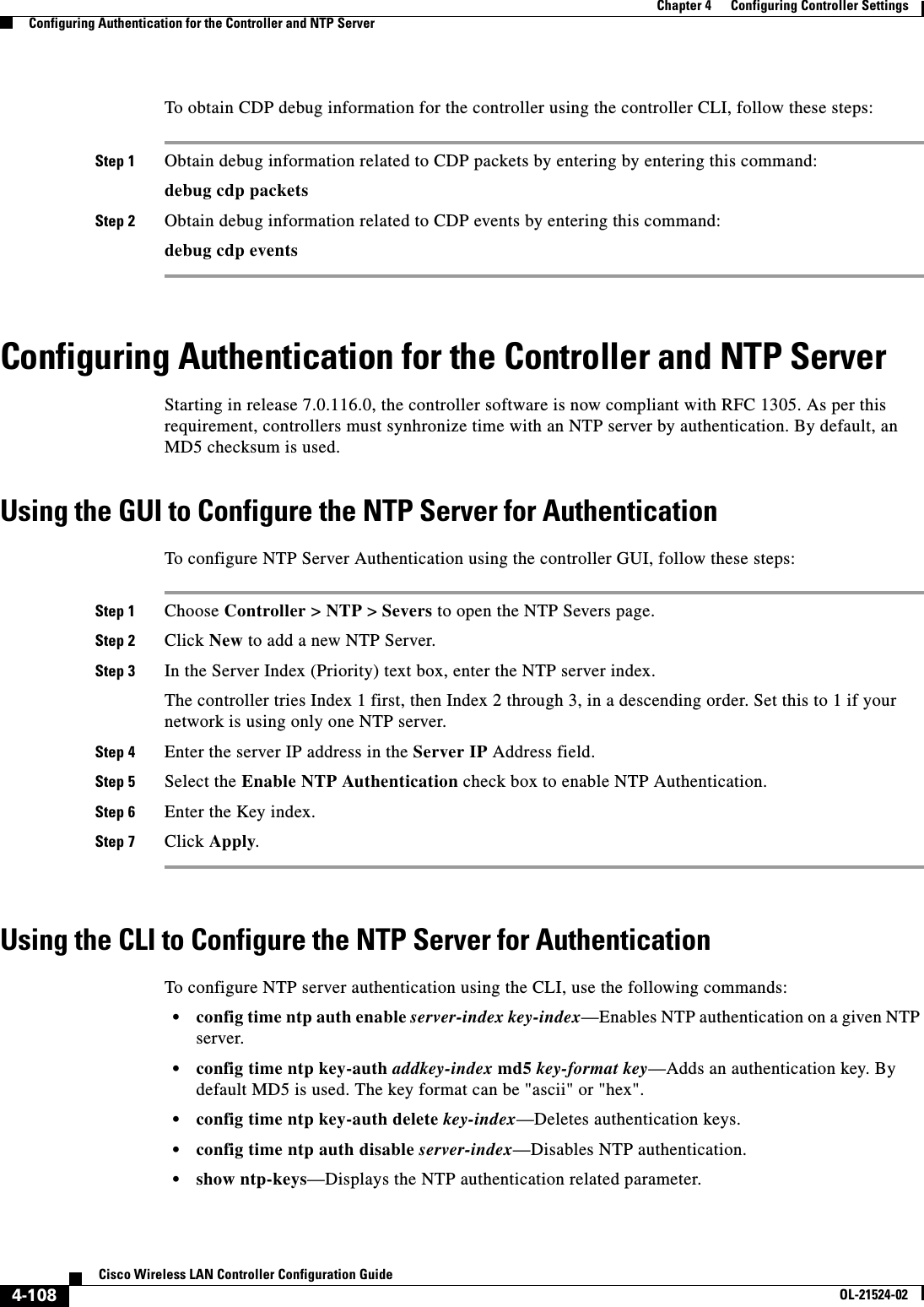  4-108Cisco Wireless LAN Controller Configuration GuideOL-21524-02Chapter 4      Configuring Controller SettingsConfiguring Authentication for the Controller and NTP ServerTo obtain CDP debug information for the controller using the controller CLI, follow these steps:Step 1 Obtain debug information related to CDP packets by entering by entering this command:debug cdp packetsStep 2 Obtain debug information related to CDP events by entering this command:debug cdp eventsConfiguring Authentication for the Controller and NTP ServerStarting in release 7.0.116.0, the controller software is now compliant with RFC 1305. As per this requirement, controllers must synhronize time with an NTP server by authentication. By default, an MD5 checksum is used.Using the GUI to Configure the NTP Server for AuthenticationTo configure NTP Server Authentication using the controller GUI, follow these steps:Step 1 Choose Controller &gt; NTP &gt; Severs to open the NTP Severs page.Step 2 Click New to add a new NTP Server.Step 3 In the Server Index (Priority) text box, enter the NTP server index. The controller tries Index 1 first, then Index 2 through 3, in a descending order. Set this to 1 if your network is using only one NTP server.Step 4 Enter the server IP address in the Server IP Address field.Step 5 Select the Enable NTP Authentication check box to enable NTP Authentication.Step 6 Enter the Key index.Step 7 Click Apply.Using the CLI to Configure the NTP Server for AuthenticationTo configure NTP server authentication using the CLI, use the following commands:  • config time ntp auth enable server-index key-index—Enables NTP authentication on a given NTP server.   • config time ntp key-auth addkey-index md5 key-format key—Adds an authentication key. By default MD5 is used. The key format can be &quot;ascii&quot; or &quot;hex&quot;.  • config time ntp key-auth delete key-index—Deletes authentication keys.   • config time ntp auth disable server-index—Disables NTP authentication.  • show ntp-keys—Displays the NTP authentication related parameter.