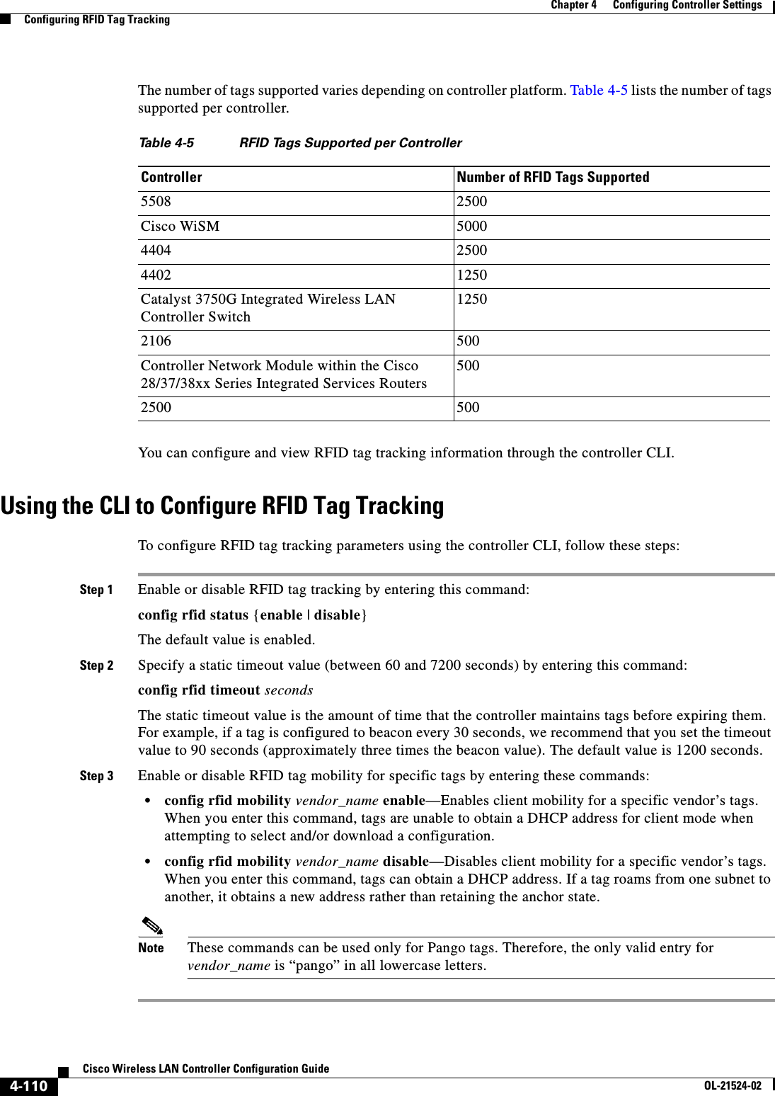  4-110Cisco Wireless LAN Controller Configuration GuideOL-21524-02Chapter 4      Configuring Controller SettingsConfiguring RFID Tag TrackingThe number of tags supported varies depending on controller platform. Table 4-5 lists the number of tags supported per controller.You can configure and view RFID tag tracking information through the controller CLI.Using the CLI to Configure RFID Tag TrackingTo configure RFID tag tracking parameters using the controller CLI, follow these steps:Step 1 Enable or disable RFID tag tracking by entering this command:config rfid status {enable | disable}The default value is enabled.Step 2 Specify a static timeout value (between 60 and 7200 seconds) by entering this command:config rfid timeout secondsThe static timeout value is the amount of time that the controller maintains tags before expiring them. For example, if a tag is configured to beacon every 30 seconds, we recommend that you set the timeout value to 90 seconds (approximately three times the beacon value). The default value is 1200 seconds.Step 3 Enable or disable RFID tag mobility for specific tags by entering these commands:  • config rfid mobility vendor_name enable—Enables client mobility for a specific vendor’s tags. When you enter this command, tags are unable to obtain a DHCP address for client mode when attempting to select and/or download a configuration.  • config rfid mobility vendor_name disable—Disables client mobility for a specific vendor’s tags. When you enter this command, tags can obtain a DHCP address. If a tag roams from one subnet to another, it obtains a new address rather than retaining the anchor state.Note These commands can be used only for Pango tags. Therefore, the only valid entry for vendor_name is “pango” in all lowercase letters.Ta b l e  4-5 RFID Tags Supported per ControllerController Number of RFID Tags Supported5508 2500Cisco WiSM 50004404 25004402 1250Catalyst 3750G Integrated Wireless LAN Controller Switch12502106 500Controller Network Module within the Cisco 28/37/38xx Series Integrated Services Routers5002500 500