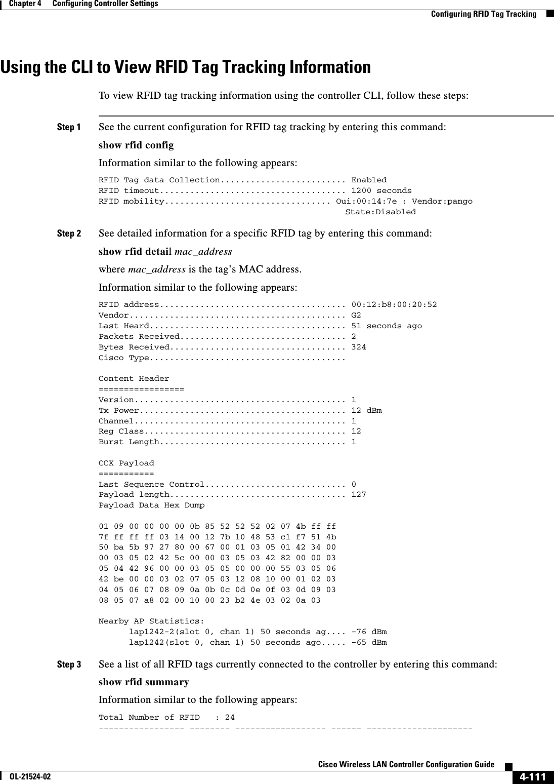  4-111Cisco Wireless LAN Controller Configuration GuideOL-21524-02Chapter 4      Configuring Controller SettingsConfiguring RFID Tag TrackingUsing the CLI to View RFID Tag Tracking InformationTo view RFID tag tracking information using the controller CLI, follow these steps:Step 1 See the current configuration for RFID tag tracking by entering this command:show rfid config Information similar to the following appears:RFID Tag data Collection......................... EnabledRFID timeout..................................... 1200 secondsRFID mobility................................. Oui:00:14:7e : Vendor:pango     State:DisabledStep 2 See detailed information for a specific RFID tag by entering this command:show rfid detail mac_addresswhere mac_address is the tag’s MAC address.Information similar to the following appears:RFID address..................................... 00:12:b8:00:20:52Vendor........................................... G2Last Heard....................................... 51 seconds agoPackets Received................................. 2Bytes Received................................... 324Cisco Type.......................................Content Header=================Version.......................................... 1Tx Power......................................... 12 dBmChannel.......................................... 1Reg Class........................................ 12Burst Length..................................... 1CCX Payload===========Last Sequence Control............................ 0Payload length................................... 127Payload Data Hex Dump 01 09 00 00 00 00 0b 85 52 52 52 02 07 4b ff ff7f ff ff ff 03 14 00 12 7b 10 48 53 c1 f7 51 4b50 ba 5b 97 27 80 00 67 00 01 03 05 01 42 34 0000 03 05 02 42 5c 00 00 03 05 03 42 82 00 00 0305 04 42 96 00 00 03 05 05 00 00 00 55 03 05 0642 be 00 00 03 02 07 05 03 12 08 10 00 01 02 0304 05 06 07 08 09 0a 0b 0c 0d 0e 0f 03 0d 09 0308 05 07 a8 02 00 10 00 23 b2 4e 03 02 0a 03 Nearby AP Statistics:      lap1242-2(slot 0, chan 1) 50 seconds ag.... -76 dBm      lap1242(slot 0, chan 1) 50 seconds ago..... -65 dBmStep 3 See a list of all RFID tags currently connected to the controller by entering this command:show rfid summary Information similar to the following appears:Total Number of RFID   : 24----------------- -------- ------------------ ------ ---------------------