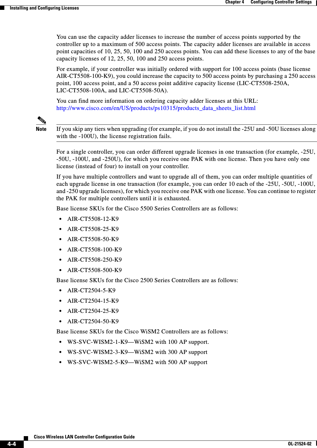  4-4Cisco Wireless LAN Controller Configuration GuideOL-21524-02Chapter 4      Configuring Controller SettingsInstalling and Configuring LicensesYou can use the capacity adder licenses to increase the number of access points supported by the controller up to a maximum of 500 access points. The capacity adder licenses are available in access point capacities of 10, 25, 50, 100 and 250 access points. You can add these licenses to any of the base capacity licenses of 12, 25, 50, 100 and 250 access points.For example, if your controller was initially ordered with support for 100 access points (base license AIR-CT5508-100-K9), you could increase the capacity to 500 access points by purchasing a 250 access point, 100 access point, and a 50 access point additive capacity license (LIC-CT5508-250A, LIC-CT5508-100A, and LIC-CT5508-50A).You can find more information on ordering capacity adder licenses at this URL: http://www.cisco.com/en/US/products/ps10315/products_data_sheets_list.htmlNote If you skip any tiers when upgrading (for example, if you do not install the -25U and -50U licenses along with the -100U), the license registration fails.For a single controller, you can order different upgrade licenses in one transaction (for example, -25U, -50U, -100U, and -250U), for which you receive one PAK with one license. Then you have only one license (instead of four) to install on your controller.If you have multiple controllers and want to upgrade all of them, you can order multiple quantities of each upgrade license in one transaction (for example, you can order 10 each of the -25U, -50U, -100U, and -250 upgrade licenses), for which you receive one PAK with one license. You can continue to register the PAK for multiple controllers until it is exhausted.Base license SKUs for the Cisco 5500 Series Controllers are as follows:  • AIR-CT5508-12-K9  • AIR-CT5508-25-K9  • AIR-CT5508-50-K9  • AIR-CT5508-100-K9  • AIR-CT5508-250-K9  • AIR-CT5508-500-K9 Base license SKUs for the Cisco 2500 Series Controllers are as follows:  • AIR-CT2504-5-K9  • AIR-CT2504-15-K9  • AIR-CT2504-25-K9  • AIR-CT2504-50-K9Base license SKUs for the Cisco WiSM2 Controllers are as follows:  • WS-SVC-WISM2-1-K9—WiSM2 with 100 AP support.  • WS-SVC-WISM2-3-K9—WiSM2 with 300 AP support  • WS-SVC-WISM2-5-K9—WiSM2 with 500 AP support