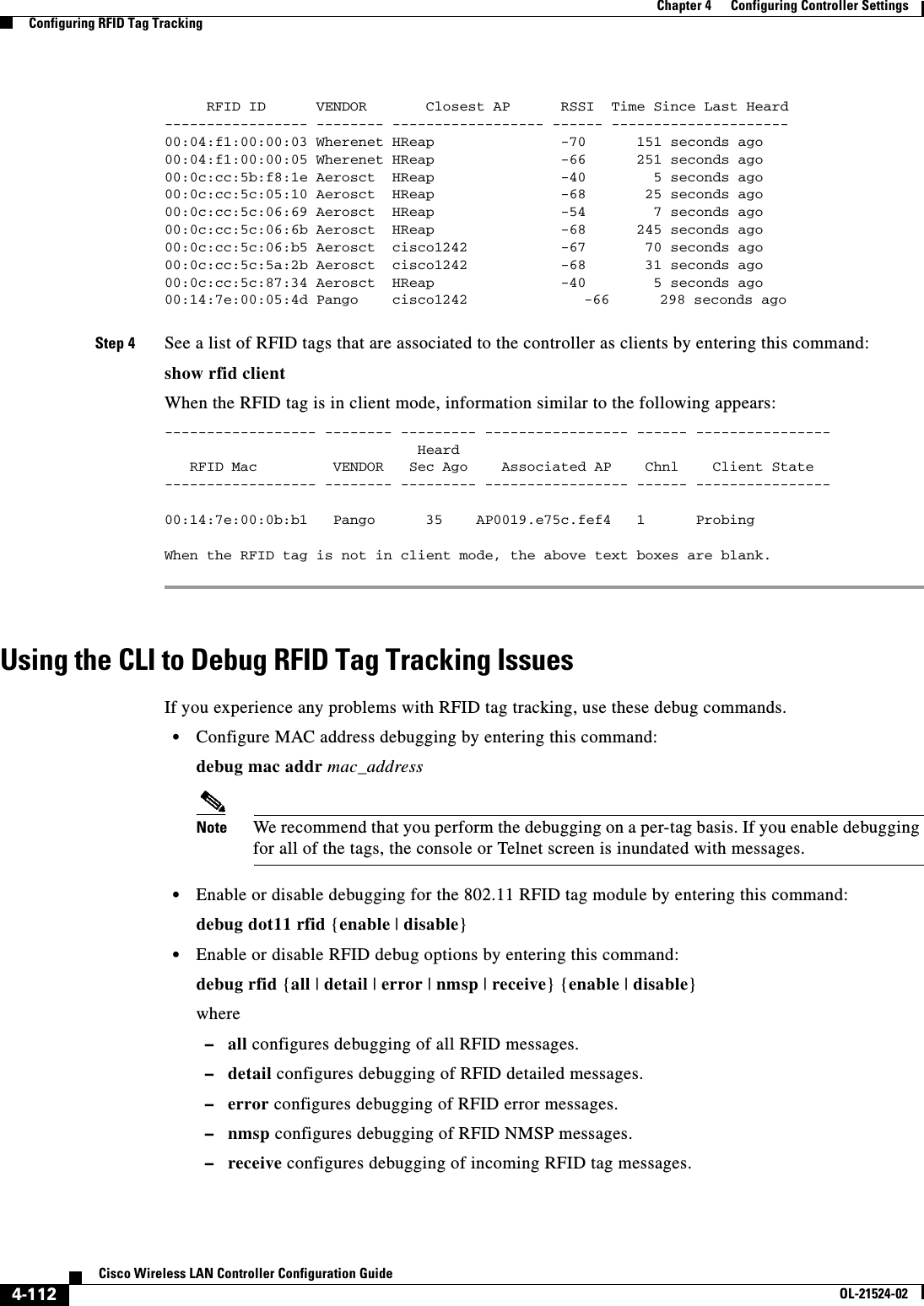  4-112Cisco Wireless LAN Controller Configuration GuideOL-21524-02Chapter 4      Configuring Controller SettingsConfiguring RFID Tag Tracking     RFID ID      VENDOR       Closest AP      RSSI  Time Since Last Heard----------------- -------- ------------------ ------ ---------------------00:04:f1:00:00:03 Wherenet HReap               -70      151 seconds ago00:04:f1:00:00:05 Wherenet HReap               -66      251 seconds ago00:0c:cc:5b:f8:1e Aerosct  HReap               -40        5 seconds ago00:0c:cc:5c:05:10 Aerosct  HReap               -68       25 seconds ago00:0c:cc:5c:06:69 Aerosct  HReap               -54        7 seconds ago00:0c:cc:5c:06:6b Aerosct  HReap               -68      245 seconds ago00:0c:cc:5c:06:b5 Aerosct  cisco1242           -67       70 seconds ago00:0c:cc:5c:5a:2b Aerosct  cisco1242           -68       31 seconds ago00:0c:cc:5c:87:34 Aerosct  HReap               -40        5 seconds ago00:14:7e:00:05:4d Pango    cisco1242            -66      298 seconds agoStep 4 See a list of RFID tags that are associated to the controller as clients by entering this command:show rfid client When the RFID tag is in client mode, information similar to the following appears:------------------ -------- --------- ----------------- ------ ----------------                              Heard                                                RFID Mac         VENDOR   Sec Ago    Associated AP    Chnl    Client State  ------------------ -------- --------- ----------------- ------ ----------------00:14:7e:00:0b:b1   Pango      35    AP0019.e75c.fef4   1      Probing  When the RFID tag is not in client mode, the above text boxes are blank.Using the CLI to Debug RFID Tag Tracking IssuesIf you experience any problems with RFID tag tracking, use these debug commands.  • Configure MAC address debugging by entering this command:debug mac addr mac_addressNote We recommend that you perform the debugging on a per-tag basis. If you enable debugging for all of the tags, the console or Telnet screen is inundated with messages.  • Enable or disable debugging for the 802.11 RFID tag module by entering this command:debug dot11 rfid {enable | disable}  • Enable or disable RFID debug options by entering this command:debug rfid {all | detail | error | nmsp | receive} {enable | disable}where  –all configures debugging of all RFID messages.  –detail configures debugging of RFID detailed messages.  –error configures debugging of RFID error messages.  –nmsp configures debugging of RFID NMSP messages.  –receive configures debugging of incoming RFID tag messages.