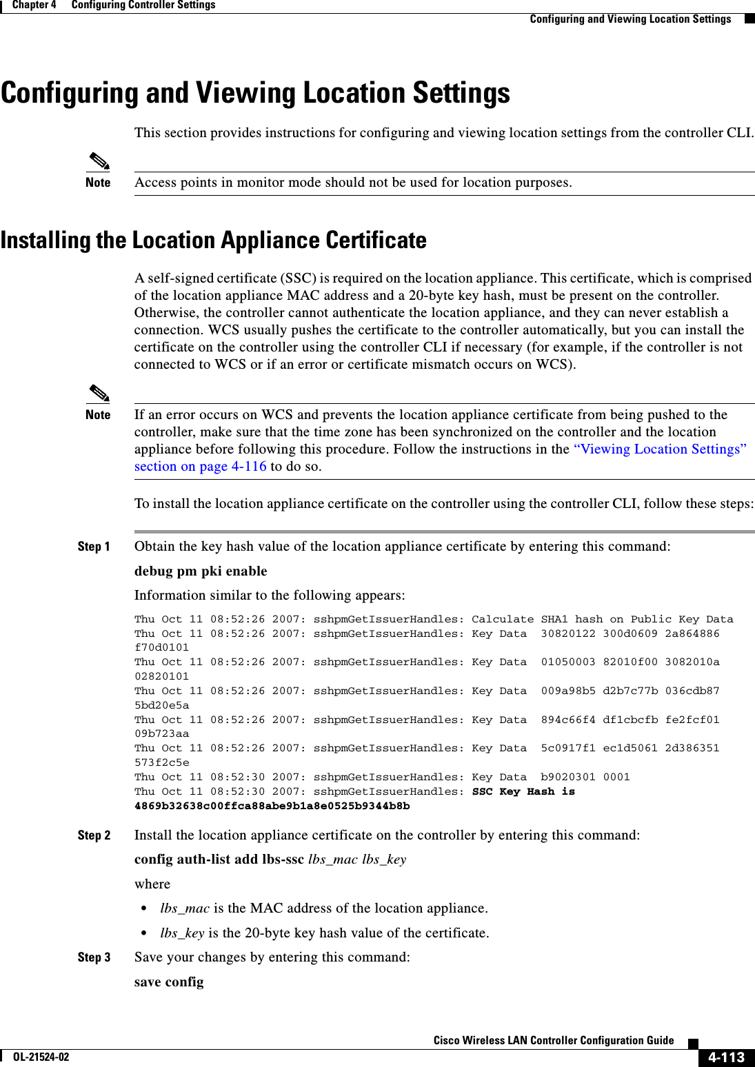  4-113Cisco Wireless LAN Controller Configuration GuideOL-21524-02Chapter 4      Configuring Controller SettingsConfiguring and Viewing Location SettingsConfiguring and Viewing Location SettingsThis section provides instructions for configuring and viewing location settings from the controller CLI.Note Access points in monitor mode should not be used for location purposes.Installing the Location Appliance CertificateA self-signed certificate (SSC) is required on the location appliance. This certificate, which is comprised of the location appliance MAC address and a 20-byte key hash, must be present on the controller. Otherwise, the controller cannot authenticate the location appliance, and they can never establish a connection. WCS usually pushes the certificate to the controller automatically, but you can install the certificate on the controller using the controller CLI if necessary (for example, if the controller is not connected to WCS or if an error or certificate mismatch occurs on WCS).Note If an error occurs on WCS and prevents the location appliance certificate from being pushed to the controller, make sure that the time zone has been synchronized on the controller and the location appliance before following this procedure. Follow the instructions in the “Viewing Location Settings” section on page 4-116 to do so.To install the location appliance certificate on the controller using the controller CLI, follow these steps:Step 1 Obtain the key hash value of the location appliance certificate by entering this command:debug pm pki enableInformation similar to the following appears:Thu Oct 11 08:52:26 2007: sshpmGetIssuerHandles: Calculate SHA1 hash on Public Key DataThu Oct 11 08:52:26 2007: sshpmGetIssuerHandles: Key Data  30820122 300d0609 2a864886 f70d0101Thu Oct 11 08:52:26 2007: sshpmGetIssuerHandles: Key Data  01050003 82010f00 3082010a 02820101Thu Oct 11 08:52:26 2007: sshpmGetIssuerHandles: Key Data  009a98b5 d2b7c77b 036cdb87 5bd20e5aThu Oct 11 08:52:26 2007: sshpmGetIssuerHandles: Key Data  894c66f4 df1cbcfb fe2fcf01 09b723aaThu Oct 11 08:52:26 2007: sshpmGetIssuerHandles: Key Data  5c0917f1 ec1d5061 2d386351 573f2c5eThu Oct 11 08:52:30 2007: sshpmGetIssuerHandles: Key Data  b9020301 0001Thu Oct 11 08:52:30 2007: sshpmGetIssuerHandles: SSC Key Hash is 4869b32638c00ffca88abe9b1a8e0525b9344b8b Step 2 Install the location appliance certificate on the controller by entering this command:config auth-list add lbs-ssc lbs_mac lbs_keywhere  • lbs_mac is the MAC address of the location appliance.  • lbs_key is the 20-byte key hash value of the certificate.Step 3 Save your changes by entering this command:save config