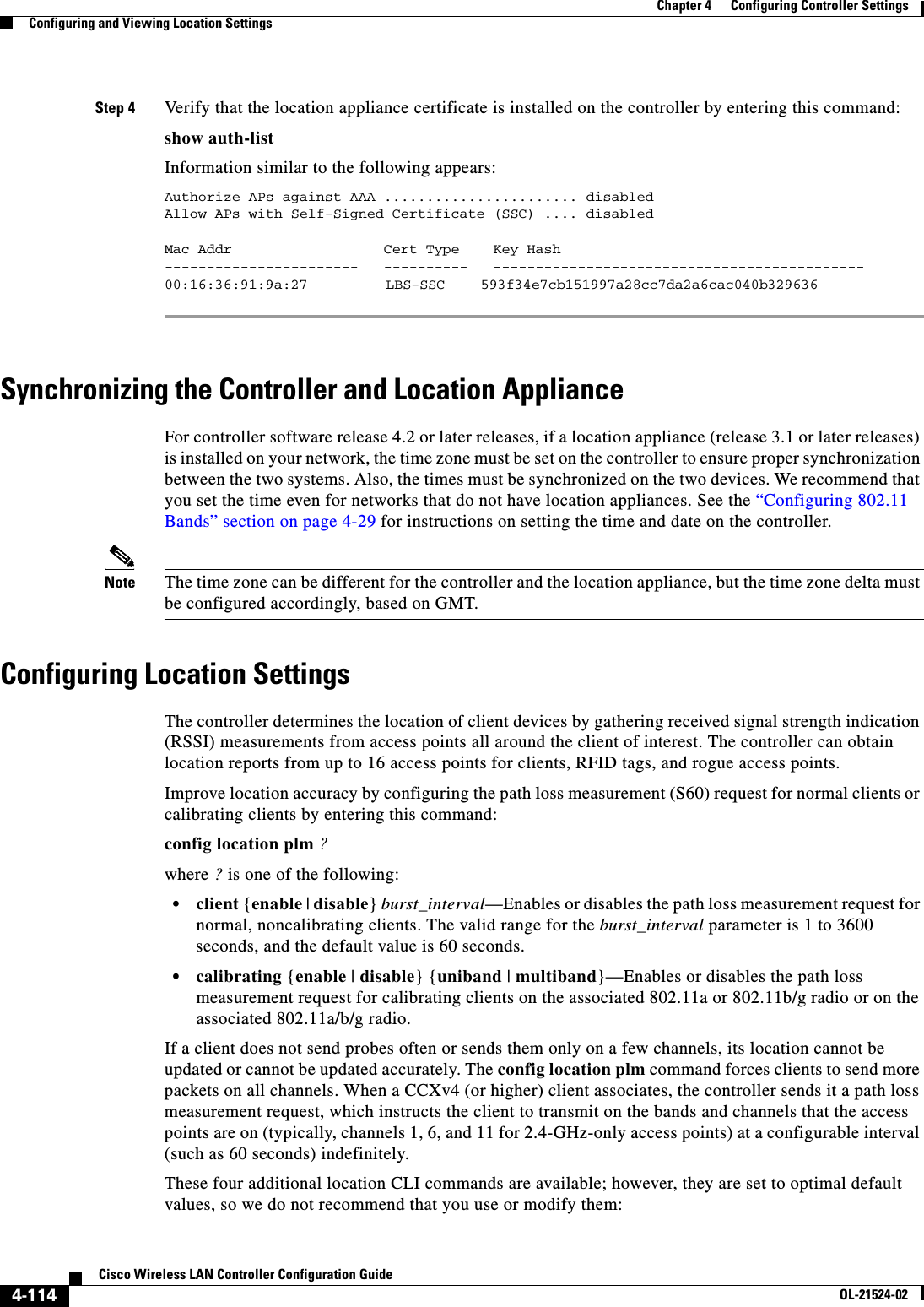  4-114Cisco Wireless LAN Controller Configuration GuideOL-21524-02Chapter 4      Configuring Controller SettingsConfiguring and Viewing Location SettingsStep 4 Verify that the location appliance certificate is installed on the controller by entering this command:show auth-listInformation similar to the following appears:Authorize APs against AAA ....................... disabledAllow APs with Self-Signed Certificate (SSC) .... disabledMac Addr                  Cert Type    Key Hash-----------------------   ----------   --------------------------------------------00:16:36:91:9a:27  LBS-SSC  593f34e7cb151997a28cc7da2a6cac040b329636 Synchronizing the Controller and Location ApplianceFor controller software release 4.2 or later releases, if a location appliance (release 3.1 or later releases) is installed on your network, the time zone must be set on the controller to ensure proper synchronization between the two systems. Also, the times must be synchronized on the two devices. We recommend that you set the time even for networks that do not have location appliances. See the “Configuring 802.11 Bands” section on page 4-29 for instructions on setting the time and date on the controller.Note The time zone can be different for the controller and the location appliance, but the time zone delta must be configured accordingly, based on GMT.Configuring Location SettingsThe controller determines the location of client devices by gathering received signal strength indication (RSSI) measurements from access points all around the client of interest. The controller can obtain location reports from up to 16 access points for clients, RFID tags, and rogue access points.Improve location accuracy by configuring the path loss measurement (S60) request for normal clients or calibrating clients by entering this command:config location plm ?where ? is one of the following:  • client {enable | disable} burst_interval—Enables or disables the path loss measurement request for normal, noncalibrating clients. The valid range for the burst_interval parameter is 1 to 3600 seconds, and the default value is 60 seconds.  • calibrating {enable | disable} {uniband | multiband}—Enables or disables the path loss measurement request for calibrating clients on the associated 802.11a or 802.11b/g radio or on the associated 802.11a/b/g radio.If a client does not send probes often or sends them only on a few channels, its location cannot be updated or cannot be updated accurately. The config location plm command forces clients to send more packets on all channels. When a CCXv4 (or higher) client associates, the controller sends it a path loss measurement request, which instructs the client to transmit on the bands and channels that the access points are on (typically, channels 1, 6, and 11 for 2.4-GHz-only access points) at a configurable interval (such as 60 seconds) indefinitely.These four additional location CLI commands are available; however, they are set to optimal default values, so we do not recommend that you use or modify them: