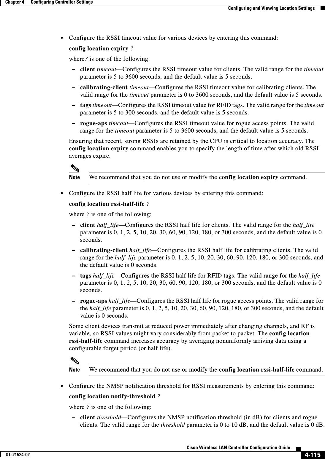  4-115Cisco Wireless LAN Controller Configuration GuideOL-21524-02Chapter 4      Configuring Controller SettingsConfiguring and Viewing Location Settings  • Configure the RSSI timeout value for various devices by entering this command:config location expiry ?where? is one of the following:  –client timeout—Configures the RSSI timeout value for clients. The valid range for the timeout parameter is 5 to 3600 seconds, and the default value is 5 seconds.  –calibrating-client timeout—Configures the RSSI timeout value for calibrating clients. The valid range for the timeout parameter is 0 to 3600 seconds, and the default value is 5 seconds.  –tags timeout—Configures the RSSI timeout value for RFID tags. The valid range for the timeout parameter is 5 to 300 seconds, and the default value is 5 seconds.  –rogue-aps timeout—Configures the RSSI timeout value for rogue access points. The valid range for the timeout parameter is 5 to 3600 seconds, and the default value is 5 seconds.Ensuring that recent, strong RSSIs are retained by the CPU is critical to location accuracy. The config location expiry command enables you to specify the length of time after which old RSSI averages expire.Note We recommend that you do not use or modify the config location expiry command.  • Configure the RSSI half life for various devices by entering this command:config location rssi-half-life ?where ? is one of the following:  –client half_life—Configures the RSSI half life for clients. The valid range for the half_life parameter is 0, 1, 2, 5, 10, 20, 30, 60, 90, 120, 180, or 300 seconds, and the default value is 0 seconds.  –calibrating-client half_life—Configures the RSSI half life for calibrating clients. The valid range for the half_life parameter is 0, 1, 2, 5, 10, 20, 30, 60, 90, 120, 180, or 300 seconds, and the default value is 0 seconds.  –tags half_life—Configures the RSSI half life for RFID tags. The valid range for the half_life parameter is 0, 1, 2, 5, 10, 20, 30, 60, 90, 120, 180, or 300 seconds, and the default value is 0 seconds.  –rogue-aps half_life—Configures the RSSI half life for rogue access points. The valid range for the half_life parameter is 0, 1, 2, 5, 10, 20, 30, 60, 90, 120, 180, or 300 seconds, and the default value is 0 seconds.Some client devices transmit at reduced power immediately after changing channels, and RF is variable, so RSSI values might vary considerably from packet to packet. The config location rssi-half-life command increases accuracy by averaging nonuniformly arriving data using a configurable forget period (or half life).Note We recommend that you do not use or modify the config location rssi-half-life command.  • Configure the NMSP notification threshold for RSSI measurements by entering this command:config location notify-threshold ?where ? is one of the following:  –client threshold—Configures the NMSP notification threshold (in dB) for clients and rogue clients. The valid range for the threshold parameter is 0 to 10 dB, and the default value is 0 dB.