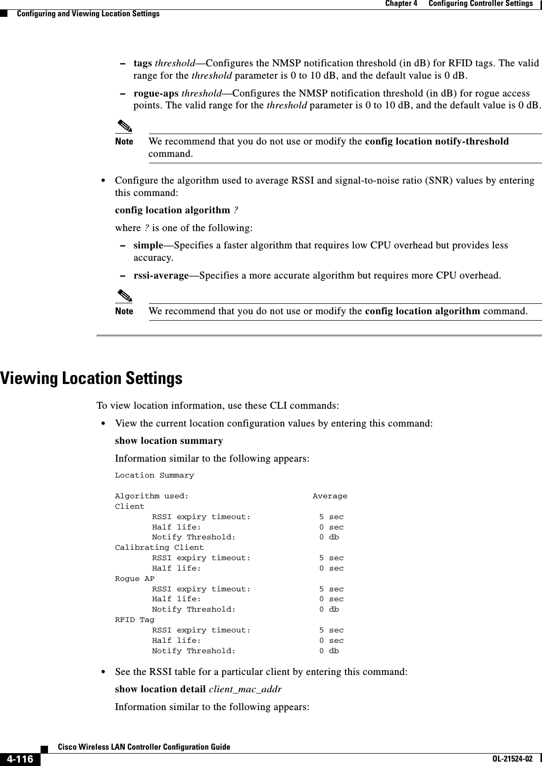  4-116Cisco Wireless LAN Controller Configuration GuideOL-21524-02Chapter 4      Configuring Controller SettingsConfiguring and Viewing Location Settings  –tags threshold—Configures the NMSP notification threshold (in dB) for RFID tags. The valid range for the threshold parameter is 0 to 10 dB, and the default value is 0 dB.  –rogue-aps threshold—Configures the NMSP notification threshold (in dB) for rogue access points. The valid range for the threshold parameter is 0 to 10 dB, and the default value is 0 dB.Note We recommend that you do not use or modify the config location notify-threshold command.  • Configure the algorithm used to average RSSI and signal-to-noise ratio (SNR) values by entering this command:config location algorithm ?where ? is one of the following:  –simple—Specifies a faster algorithm that requires low CPU overhead but provides less accuracy.  –rssi-average—Specifies a more accurate algorithm but requires more CPU overhead.Note We recommend that you do not use or modify the config location algorithm command.Viewing Location SettingsTo view location information, use these CLI commands:  • View the current location configuration values by entering this command:show location summaryInformation similar to the following appears:Location Summary Algorithm used:                         AverageClientRSSI expiry timeout:  5 secHalf life: 0 secNotify Threshold: 0 dbCalibrating ClientRSSI expiry timeout:  5 secHalf life: 0 secRogue APRSSI expiry timeout:            5 secHalf life: 0 secNotify Threshold: 0 dbRFID TagRSSI expiry timeout:           5 secHalf life: 0 secNotify Threshold: 0 db   • See the RSSI table for a particular client by entering this command:show location detail client_mac_addrInformation similar to the following appears:
