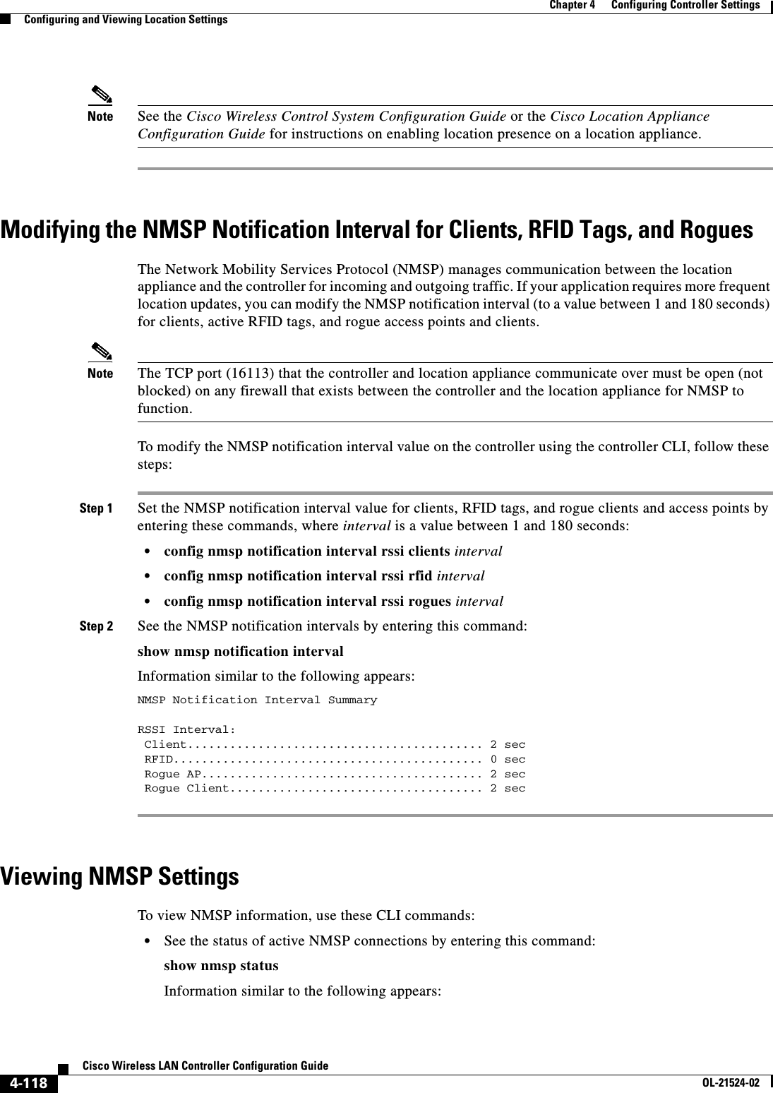  4-118Cisco Wireless LAN Controller Configuration GuideOL-21524-02Chapter 4      Configuring Controller SettingsConfiguring and Viewing Location SettingsNote See the Cisco Wireless Control System Configuration Guide or the Cisco Location Appliance Configuration Guide for instructions on enabling location presence on a location appliance.Modifying the NMSP Notification Interval for Clients, RFID Tags, and RoguesThe Network Mobility Services Protocol (NMSP) manages communication between the location appliance and the controller for incoming and outgoing traffic. If your application requires more frequent location updates, you can modify the NMSP notification interval (to a value between 1 and 180 seconds) for clients, active RFID tags, and rogue access points and clients.Note The TCP port (16113) that the controller and location appliance communicate over must be open (not blocked) on any firewall that exists between the controller and the location appliance for NMSP to function.To modify the NMSP notification interval value on the controller using the controller CLI, follow these steps:Step 1 Set the NMSP notification interval value for clients, RFID tags, and rogue clients and access points by entering these commands, where interval is a value between 1 and 180 seconds:  • config nmsp notification interval rssi clients interval  • config nmsp notification interval rssi rfid interval  • config nmsp notification interval rssi rogues intervalStep 2 See the NMSP notification intervals by entering this command:show nmsp notification intervalInformation similar to the following appears:NMSP Notification Interval SummaryRSSI Interval: Client.......................................... 2 sec RFID............................................ 0 sec Rogue AP........................................ 2 sec Rogue Client.................................... 2 secViewing NMSP SettingsTo view NMSP information, use these CLI commands:  • See the status of active NMSP connections by entering this command:show nmsp statusInformation similar to the following appears: