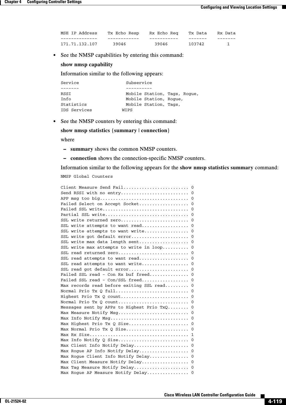  4-119Cisco Wireless LAN Controller Configuration GuideOL-21524-02Chapter 4      Configuring Controller SettingsConfiguring and Viewing Location SettingsMSE IP Address    Tx Echo Resp    Rx Echo Req    Tx Data    Rx Data --------------    ------------    -----------    -------    ------- 171.71.132.107      39046           39046        103742       1   • See the NMSP capabilities by entering this command:show nmsp capabilityInformation similar to the following appears:Service                  Subservice-------                  ----------RSSI                     Mobile Station, Tags, Rogue,Info                     Mobile Station, Rogue,Statistics               Mobile Station, Tags,IDS Services         WIPS   • See the NMSP counters by entering this command:show nmsp statistics {summary | connection}where  –summary shows the common NMSP counters.  –connection shows the connection-specific NMSP counters.Information similar to the following appears for the show nmsp statistics summary command:NMSP Global CountersClient Measure Send Fail......................... 0Send RSSI with no entry.......................... 0APP msg too big.................................. 0Failed Select on Accept Socket................... 0Failed SSL write................................. 0Partial SSL write................................ 0SSL write returned zero.......................... 0SSL write attempts to want read.................. 0SSL write attempts to want write................. 0SSL write got default error...................... 0SSL write max data length sent................... 0SSL write max attempts to write in loop.......... 0SSL read returned zero........................... 0SSL read attempts to want read................... 0SSL read attempts to want write.................. 0SSL read got default error....................... 0Failed SSL read - Con Rx buf freed............... 0Failed SSL read - Con/SSL freed.................. 0Max records read before exiting SSL read......... 0Normal Prio Tx Q full............................ 0Highest Prio Tx Q count.......................... 0Normal Prio Tx Q count........................... 0Messages sent by APPs to Highest Prio TxQ........ 0Max Measure Notify Msg........................... 0Max Info Notify Msg.............................. 0Max Highest Prio Tx Q Size....................... 0Max Normal Prio Tx Q Size........................ 0Max Rx Size...................................... 1Max Info Notify Q Size........................... 0Max Client Info Notify Delay..................... 0Max Rogue AP Info Notify Delay................... 0Max Rogue Client Info Notify Delay............... 0Max Client Measure Notify Delay.................. 0Max Tag Measure Notify Delay..................... 0Max Rogue AP Measure Notify Delay................ 0