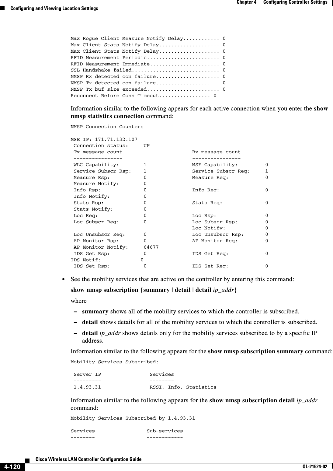  4-120Cisco Wireless LAN Controller Configuration GuideOL-21524-02Chapter 4      Configuring Controller SettingsConfiguring and Viewing Location SettingsMax Rogue Client Measure Notify Delay............ 0Max Client Stats Notify Delay.................... 0Max Client Stats Notify Delay.................... 0RFID Measurement Periodic........................ 0RFID Measurement Immediate....................... 0SSL Handshake failed............................. 0NMSP Rx detected con failure..................... 0NMSP Tx detected con failure..................... 0NMSP Tx buf size exceeded........................ 0Reconnect Before Conn Timeout................. 0 Information similar to the following appears for each active connection when you enter the show nmsp statistics connection command:NMSP Connection CountersMSE IP: 171.71.132.107 Connection status:     UP Tx message count                       Rx message count ----------------                       ---------------- WLC Capability:        1               MSE Capability:         0 Service Subscr Rsp:    1               Service Subscr Req:     1 Measure Rsp:           0               Measure Req:            0 Measure Notify:        0 Info Rsp:              0               Info Req:               0 Info Notify:           0 Stats Rsp:             0               Stats Req:              0 Stats Notify:          0 Loc Req:               0               Loc Rsp:                0 Loc Subscr Req:        0               Loc Subscr Rsp:         0                                        Loc Notify:             0 Loc Unsubscr Req:      0               Loc Unsubscr Rsp:       0 AP Monitor Rsp:        0               AP Monitor Req:         0 AP Monitor Notify:     64677 IDS Get Rsp:           0               IDS Get Req:            0 IDS Notif:             0 IDS Set Rsp:           0               IDS Set Req:            0   • See the mobility services that are active on the controller by entering this command:show nmsp subscription {summary | detail | detail ip_addr}where  –summary shows all of the mobility services to which the controller is subscribed.  –detail shows details for all of the mobility services to which the controller is subscribed.  –detail ip_addr shows details only for the mobility services subscribed to by a specific IP address.Information similar to the following appears for the show nmsp subscription summary command:Mobility Services Subscribed:   Server IP                Services ---------                -------- 1.4.93.31                RSSI, Info, Statistics Information similar to the following appears for the show nmsp subscription detail ip_addr command:Mobility Services Subscribed by 1.4.93.31  Services                 Sub-services--------                 ------------