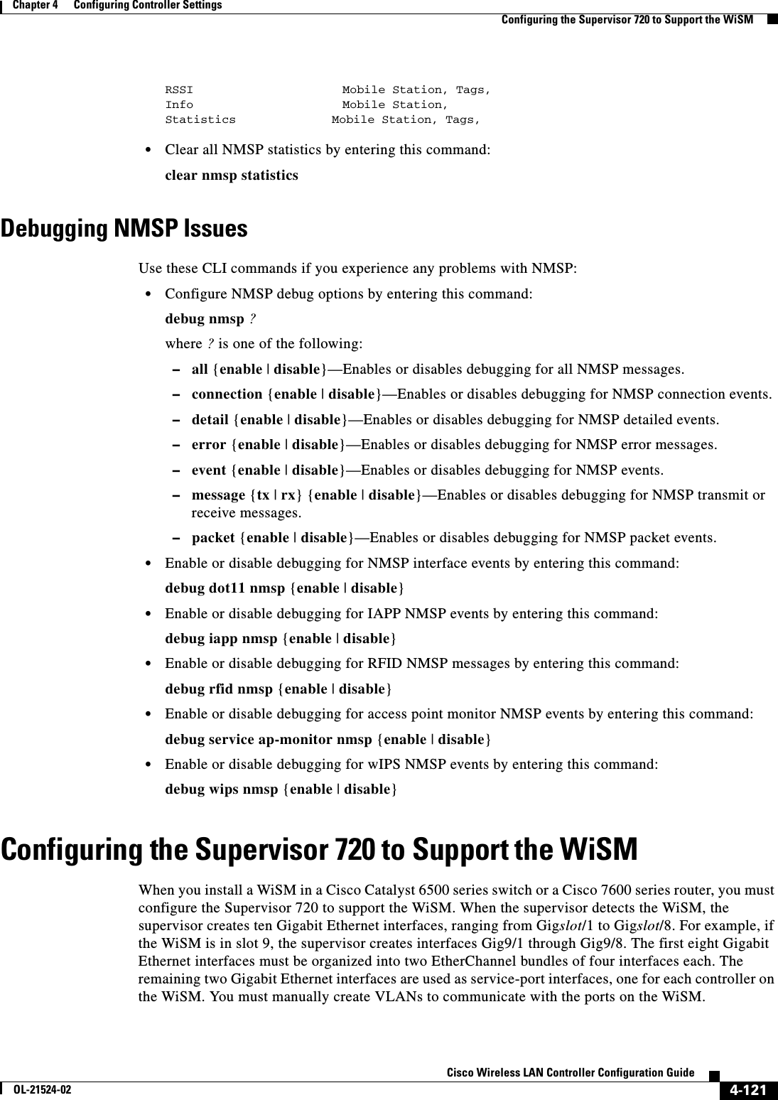  4-121Cisco Wireless LAN Controller Configuration GuideOL-21524-02Chapter 4      Configuring Controller SettingsConfiguring the Supervisor 720 to Support the WiSMRSSI                     Mobile Station, Tags, Info                     Mobile Station,Statistics          Mobile Station, Tags,   • Clear all NMSP statistics by entering this command:clear nmsp statisticsDebugging NMSP IssuesUse these CLI commands if you experience any problems with NMSP:  • Configure NMSP debug options by entering this command:debug nmsp ? where ? is one of the following:  –all {enable | disable}—Enables or disables debugging for all NMSP messages.  –connection {enable | disable}—Enables or disables debugging for NMSP connection events.  –detail {enable | disable}—Enables or disables debugging for NMSP detailed events.  –error {enable | disable}—Enables or disables debugging for NMSP error messages.  –event {enable | disable}—Enables or disables debugging for NMSP events.  –message {tx | rx} {enable | disable}—Enables or disables debugging for NMSP transmit or receive messages.  –packet {enable | disable}—Enables or disables debugging for NMSP packet events.  • Enable or disable debugging for NMSP interface events by entering this command:debug dot11 nmsp {enable | disable}  • Enable or disable debugging for IAPP NMSP events by entering this command:debug iapp nmsp {enable | disable}  • Enable or disable debugging for RFID NMSP messages by entering this command:debug rfid nmsp {enable | disable}  • Enable or disable debugging for access point monitor NMSP events by entering this command:debug service ap-monitor nmsp {enable | disable}  • Enable or disable debugging for wIPS NMSP events by entering this command:debug wips nmsp {enable | disable}Configuring the Supervisor 720 to Support the WiSMWhen you install a WiSM in a Cisco Catalyst 6500 series switch or a Cisco 7600 series router, you must configure the Supervisor 720 to support the WiSM. When the supervisor detects the WiSM, the supervisor creates ten Gigabit Ethernet interfaces, ranging from Gigslot/1 to Gigslot/8. For example, if the WiSM is in slot 9, the supervisor creates interfaces Gig9/1 through Gig9/8. The first eight Gigabit Ethernet interfaces must be organized into two EtherChannel bundles of four interfaces each. The remaining two Gigabit Ethernet interfaces are used as service-port interfaces, one for each controller on the WiSM. You must manually create VLANs to communicate with the ports on the WiSM. 