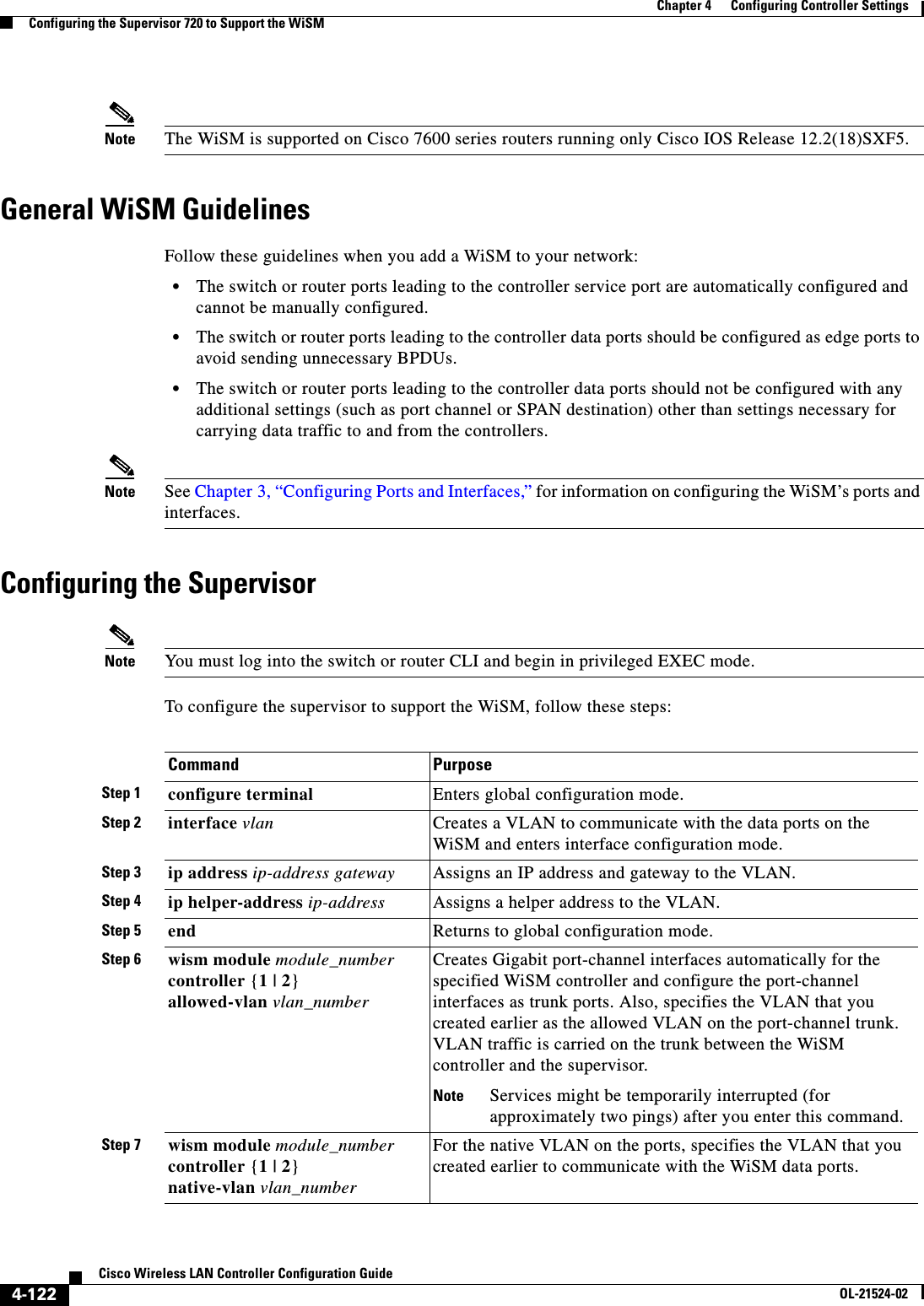  4-122Cisco Wireless LAN Controller Configuration GuideOL-21524-02Chapter 4      Configuring Controller SettingsConfiguring the Supervisor 720 to Support the WiSMNote The WiSM is supported on Cisco 7600 series routers running only Cisco IOS Release 12.2(18)SXF5.General WiSM GuidelinesFollow these guidelines when you add a WiSM to your network:  • The switch or router ports leading to the controller service port are automatically configured and cannot be manually configured.  • The switch or router ports leading to the controller data ports should be configured as edge ports to avoid sending unnecessary BPDUs.  • The switch or router ports leading to the controller data ports should not be configured with any additional settings (such as port channel or SPAN destination) other than settings necessary for carrying data traffic to and from the controllers.Note See Chapter 3, “Configuring Ports and Interfaces,” for information on configuring the WiSM’s ports and interfaces.Configuring the SupervisorNote You must log into the switch or router CLI and begin in privileged EXEC mode.To configure the supervisor to support the WiSM, follow these steps:Command PurposeStep 1 configure terminal Enters global configuration mode.Step 2 interface vlan Creates a VLAN to communicate with the data ports on the WiSM and enters interface configuration mode.Step 3 ip address ip-address gateway Assigns an IP address and gateway to the VLAN.Step 4 ip helper-address ip-address Assigns a helper address to the VLAN.Step 5 end Returns to global configuration mode.Step 6 wism module module_number controller {1 | 2} allowed-vlan vlan_numberCreates Gigabit port-channel interfaces automatically for the specified WiSM controller and configure the port-channel interfaces as trunk ports. Also, specifies the VLAN that you created earlier as the allowed VLAN on the port-channel trunk. VLAN traffic is carried on the trunk between the WiSM controller and the supervisor.Note Services might be temporarily interrupted (for approximately two pings) after you enter this command.Step 7 wism module module_number controller {1 | 2} native-vlan vlan_numberFor the native VLAN on the ports, specifies the VLAN that you created earlier to communicate with the WiSM data ports.