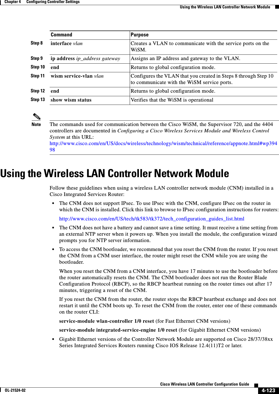  4-123Cisco Wireless LAN Controller Configuration GuideOL-21524-02Chapter 4      Configuring Controller SettingsUsing the Wireless LAN Controller Network ModuleNote The commands used for communication between the Cisco WiSM, the Supervisor 720, and the 4404 controllers are documented in Configuring a Cisco Wireless Services Module and Wireless Control System at this URL: http://www.cisco.com/en/US/docs/wireless/technology/wism/technical/reference/appnote.html#wp39498Using the Wireless LAN Controller Network ModuleFollow these guidelines when using a wireless LAN controller network module (CNM) installed in a Cisco Integrated Services Router:  • The CNM does not support IPsec. To use IPsec with the CNM, configure IPsec on the router in which the CNM is installed. Click this link to browse to IPsec configuration instructions for routers:http://www.cisco.com/en/US/tech/tk583/tk372/tech_configuration_guides_list.html  • The CNM does not have a battery and cannot save a time setting. It must receive a time setting from an external NTP server when it powers up. When you install the module, the configuration wizard prompts you for NTP server information.  • To access the CNM bootloader, we recommend that you reset the CNM from the router. If you reset the CNM from a CNM user interface, the router might reset the CNM while you are using the bootloader. When you reset the CNM from a CNM interface, you have 17 minutes to use the bootloader before the router automatically resets the CNM. The CNM bootloader does not run the Router Blade Configuration Protocol (RBCP), so the RBCP heartbeat running on the router times out after 17 minutes, triggering a reset of the CNM.If you reset the CNM from the router, the router stops the RBCP heartbeat exchange and does not restart it until the CNM boots up. To reset the CNM from the router, enter one of these commands on the router CLI:service-module wlan-controller 1/0 reset (for Fast Ethernet CNM versions)service-module integrated-service-engine 1/0 reset (for Gigabit Ethernet CNM versions)  • Gigabit Ethernet versions of the Controller Network Module are supported on Cisco 28/37/38xx Series Integrated Services Routers running Cisco IOS Release 12.4(11)T2 or later.Step 8 interface vlan Creates a VLAN to communicate with the service ports on the WiSM.Step 9 ip address ip_address gateway Assigns an IP address and gateway to the VLAN.Step 10 end Returns to global configuration mode.Step 11 wism service-vlan vlan Configures the VLAN that you created in Steps 8 through Step 10 to communicate with the WiSM service ports.Step 12 end Returns to global configuration mode.Step 13 show wism status Verifies that the WiSM is operationalCommand Purpose