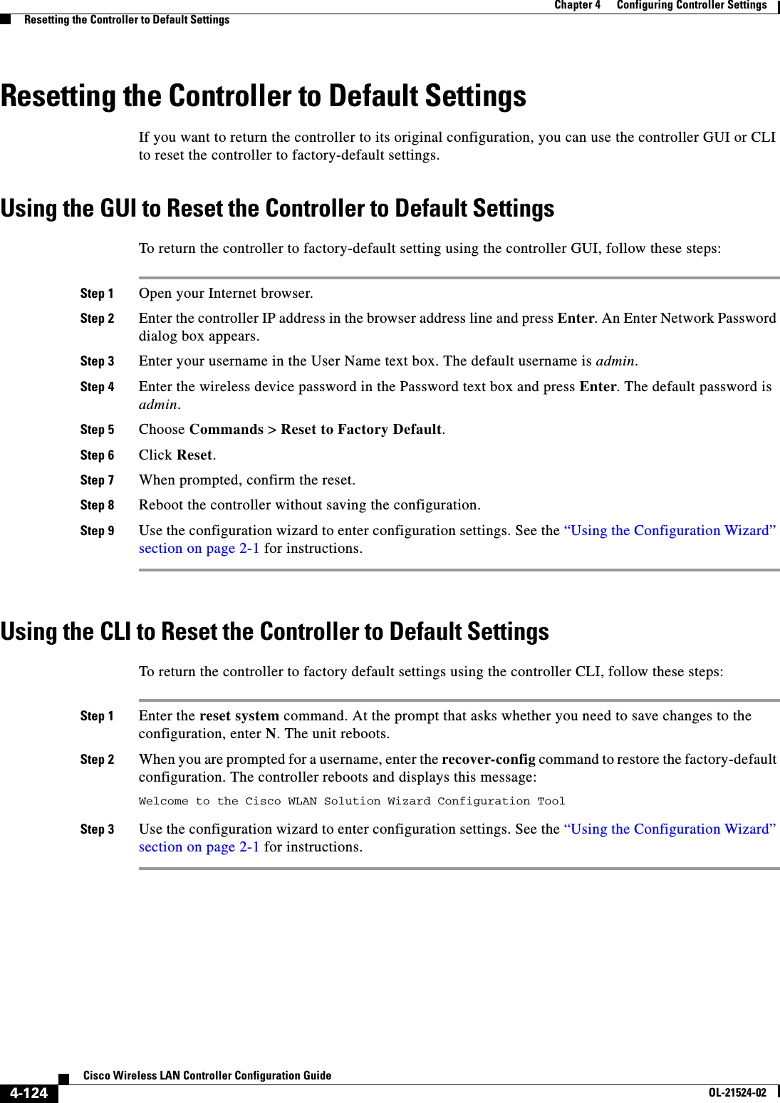  4-124Cisco Wireless LAN Controller Configuration GuideOL-21524-02Chapter 4      Configuring Controller SettingsResetting the Controller to Default SettingsResetting the Controller to Default SettingsIf you want to return the controller to its original configuration, you can use the controller GUI or CLI to reset the controller to factory-default settings.Using the GUI to Reset the Controller to Default SettingsTo return the controller to factory-default setting using the controller GUI, follow these steps:Step 1 Open your Internet browser.Step 2 Enter the controller IP address in the browser address line and press Enter. An Enter Network Password dialog box appears.Step 3 Enter your username in the User Name text box. The default username is admin.Step 4 Enter the wireless device password in the Password text box and press Enter. The default password is admin.Step 5 Choose Commands &gt; Reset to Factory Default.Step 6 Click Reset.Step 7 When prompted, confirm the reset.Step 8 Reboot the controller without saving the configuration.Step 9 Use the configuration wizard to enter configuration settings. See the “Using the Configuration Wizard” section on page 2-1 for instructions.Using the CLI to Reset the Controller to Default SettingsTo return the controller to factory default settings using the controller CLI, follow these steps:Step 1 Enter the reset system command. At the prompt that asks whether you need to save changes to the configuration, enter N. The unit reboots.Step 2 When you are prompted for a username, enter the recover-config command to restore the factory-default configuration. The controller reboots and displays this message:Welcome to the Cisco WLAN Solution Wizard Configuration ToolStep 3 Use the configuration wizard to enter configuration settings. See the “Using the Configuration Wizard” section on page 2-1 for instructions.