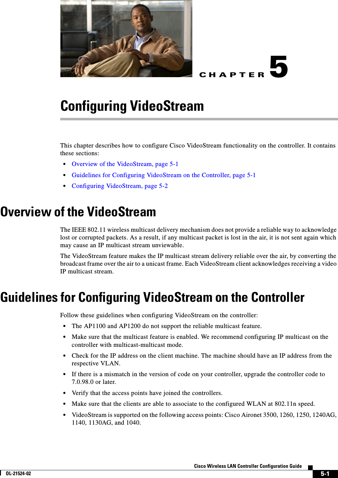 CHAPTER5-1Cisco Wireless LAN Controller Configuration GuideOL-21524-025Configuring VideoStreamThis chapter describes how to configure Cisco VideoStream functionality on the controller. It contains these sections:  • Overview of the VideoStream, page 5-1  • Guidelines for Configuring VideoStream on the Controller, page 5-1  • Configuring VideoStream, page 5-2Overview of the VideoStreamThe IEEE 802.11 wireless multicast delivery mechanism does not provide a reliable way to acknowledge lost or corrupted packets. As a result, if any multicast packet is lost in the air, it is not sent again which may cause an IP multicast stream unviewable. The VideoStream feature makes the IP multicast stream delivery reliable over the air, by converting the broadcast frame over the air to a unicast frame. Each VideoStream client acknowledges receiving a video IP multicast stream.Guidelines for Configuring VideoStream on the ControllerFollow these guidelines when configuring VideoStream on the controller:  • The AP1100 and AP1200 do not support the reliable multicast feature.  • Make sure that the multicast feature is enabled. We recommend configuring IP multicast on the controller with multicast-multicast mode.  • Check for the IP address on the client machine. The machine should have an IP address from the respective VLAN.  • If there is a mismatch in the version of code on your controller, upgrade the controller code to 7.0.98.0 or later.  • Verify that the access points have joined the controllers.  • Make sure that the clients are able to associate to the configured WLAN at 802.11n speed.  • VideoStream is supported on the following access points: Cisco Aironet 3500, 1260, 1250, 1240AG, 1140, 1130AG, and 1040.