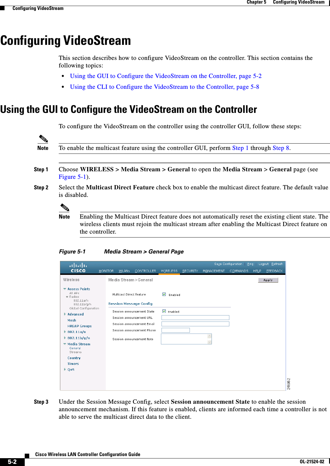  5-2Cisco Wireless LAN Controller Configuration GuideOL-21524-02Chapter 5      Configuring VideoStream  Configuring VideoStreamConfiguring VideoStreamThis section describes how to configure VideoStream on the controller. This section contains the following topics:  • Using the GUI to Configure the VideoStream on the Controller, page 5-2  • Using the CLI to Configure the VideoStream to the Controller, page 5-8Using the GUI to Configure the VideoStream on the ControllerTo configure the VideoStream on the controller using the controller GUI, follow these steps:Note To enable the multicast feature using the controller GUI, perform Step 1 through Step 8.Step 1 Choose WIRELESS &gt; Media Stream &gt; General to open the Media Stream &gt; General page (see Figure 5-1).Step 2 Select the Multicast Direct Feature check box to enable the multicast direct feature. The default value is disabled.Note Enabling the Multicast Direct feature does not automatically reset the existing client state. The wireless clients must rejoin the multicast stream after enabling the Multicast Direct feature on the controller.Figure 5-1 Media Stream &gt; General PageStep 3 Under the Session Message Config, select Session announcement State to enable the session announcement mechanism. If this feature is enabled, clients are informed each time a controller is not able to serve the multicast direct data to the client.