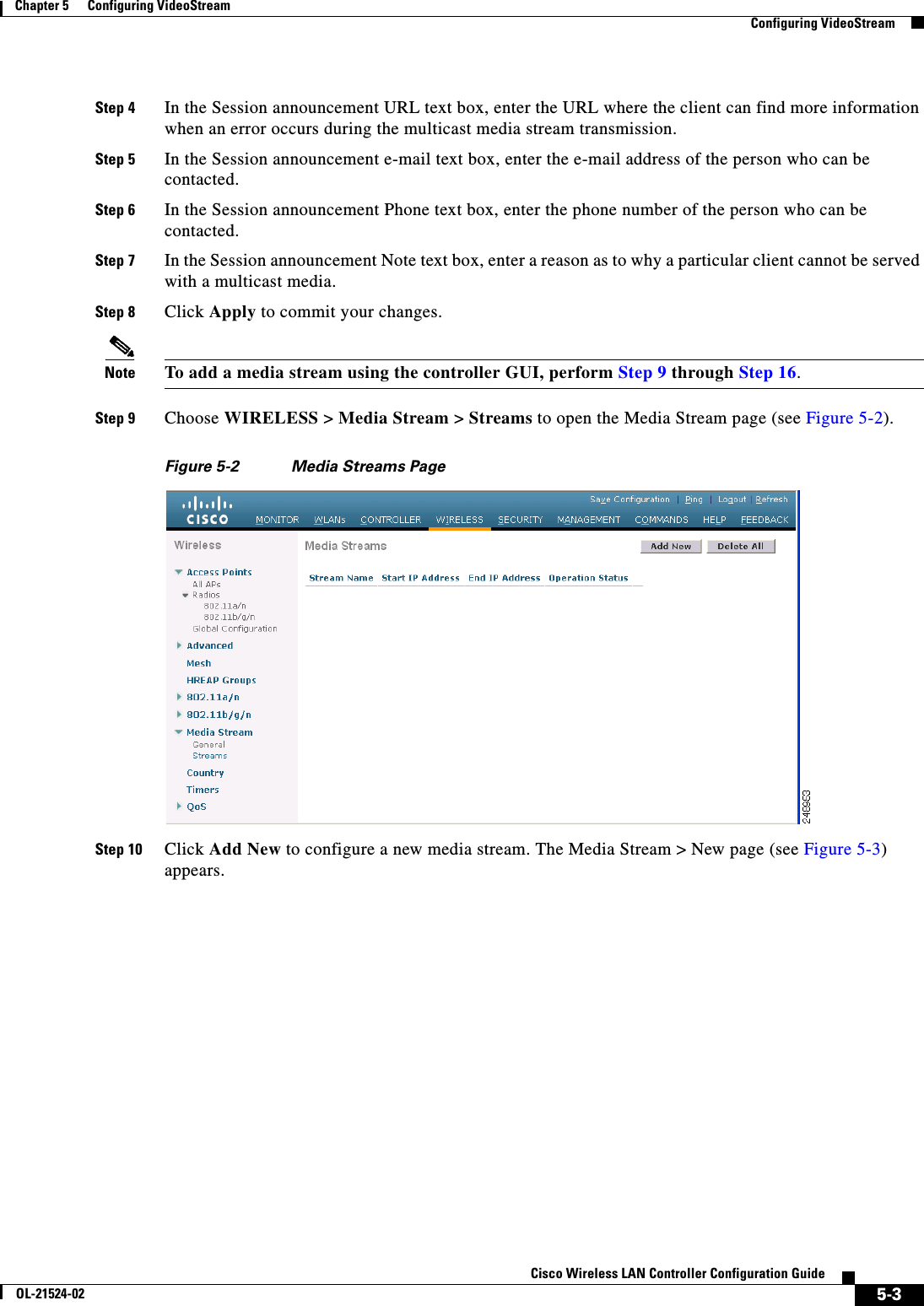  5-3Cisco Wireless LAN Controller Configuration GuideOL-21524-02Chapter 5      Configuring VideoStream  Configuring VideoStreamStep 4 In the Session announcement URL text box, enter the URL where the client can find more information when an error occurs during the multicast media stream transmission.Step 5 In the Session announcement e-mail text box, enter the e-mail address of the person who can be contacted.Step 6 In the Session announcement Phone text box, enter the phone number of the person who can be contacted.Step 7 In the Session announcement Note text box, enter a reason as to why a particular client cannot be served with a multicast media.Step 8 Click Apply to commit your changes.Note To add a media stream using the controller GUI, perform Step 9 through Step 16.Step 9 Choose WIRELESS &gt; Media Stream &gt; Streams to open the Media Stream page (see Figure 5-2).Figure 5-2 Media Streams PageStep 10 Click Add New to configure a new media stream. The Media Stream &gt; New page (see Figure 5-3) appears.