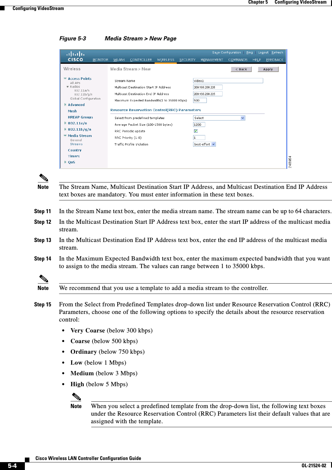  5-4Cisco Wireless LAN Controller Configuration GuideOL-21524-02Chapter 5      Configuring VideoStream  Configuring VideoStreamFigure 5-3 Media Stream &gt; New PageNote The Stream Name, Multicast Destination Start IP Address, and Multicast Destination End IP Address text boxes are mandatory. You must enter information in these text boxes.Step 11 In the Stream Name text box, enter the media stream name. The stream name can be up to 64 characters.Step 12 In the Multicast Destination Start IP Address text box, enter the start IP address of the multicast media stream.Step 13 In the Multicast Destination End IP Address text box, enter the end IP address of the multicast media stream.Step 14 In the Maximum Expected Bandwidth text box, enter the maximum expected bandwidth that you want to assign to the media stream. The values can range between 1 to 35000 kbps.Note We recommend that you use a template to add a media stream to the controller.Step 15 From the Select from Predefined Templates drop-down list under Resource Reservation Control (RRC) Parameters, choose one of the following options to specify the details about the resource reservation control:  • Very Coarse (below 300 kbps)  • Coarse (below 500 kbps)  • Ordinary (below 750 kbps)  • Low (below 1 Mbps)  • Medium (below 3 Mbps)  • High (below 5 Mbps)Note When you select a predefined template from the drop-down list, the following text boxes under the Resource Reservation Control (RRC) Parameters list their default values that are assigned with the template.