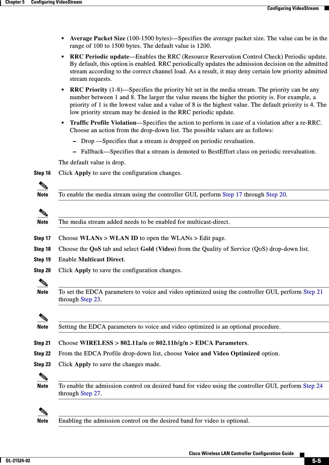  5-5Cisco Wireless LAN Controller Configuration GuideOL-21524-02Chapter 5      Configuring VideoStream  Configuring VideoStream  • Average Packet Size (100-1500 bytes)—Specifies the average packet size. The value can be in the range of 100 to 1500 bytes. The default value is 1200.  • RRC Periodic update—Enables the RRC (Resource Reservation Control Check) Periodic update. By default, this option is enabled. RRC periodically updates the admission decision on the admitted stream according to the correct channel load. As a result, it may deny certain low priority admitted stream requests.  • RRC Priority (1-8)—Specifies the priority bit set in the media stream. The priority can be any number between 1 and 8. The larger the value means the higher the priority is. For example, a priority of 1 is the lowest value and a value of 8 is the highest value. The default priority is 4. The low priority stream may be denied in the RRC periodic update.  • Traffic Profile Violation—Specifies the action to perform in case of a violation after a re-RRC. Choose an action from the drop-down list. The possible values are as follows:  –Drop —Specifies that a stream is dropped on periodic revaluation.  –Fallback—Specifies that a stream is demoted to BestEffort class on periodic reevaluation.The default value is drop.Step 16 Click Apply to save the configuration changes.Note To enable the media stream using the controller GUI, perform Step 17 through Step 20.Note The media stream added needs to be enabled for multicast-direct.Step 17 Choose WLANs &gt; WLAN ID to open the WLANs &gt; Edit page.Step 18 Choose the QoS tab and select Gold (Video) from the Quality of Service (QoS) drop-down list.Step 19 Enable Multicast Direct.Step 20 Click Apply to save the configuration changes.Note To set the EDCA parameters to voice and video optimized using the controller GUI, perform Step 21 through Step 23.Note Setting the EDCA parameters to voice and video optimized is an optional procedure.Step 21 Choose WIRELESS &gt; 802.11a/n or 802.11b/g/n &gt; EDCA Parameters.Step 22 From the EDCA Profile drop-down list, choose Voice and Video Optimized option.Step 23 Click Apply to save the changes made.Note To enable the admission control on desired band for video using the controller GUI, perform Step 24 through Step 27.Note Enabling the admission control on the desired band for video is optional.