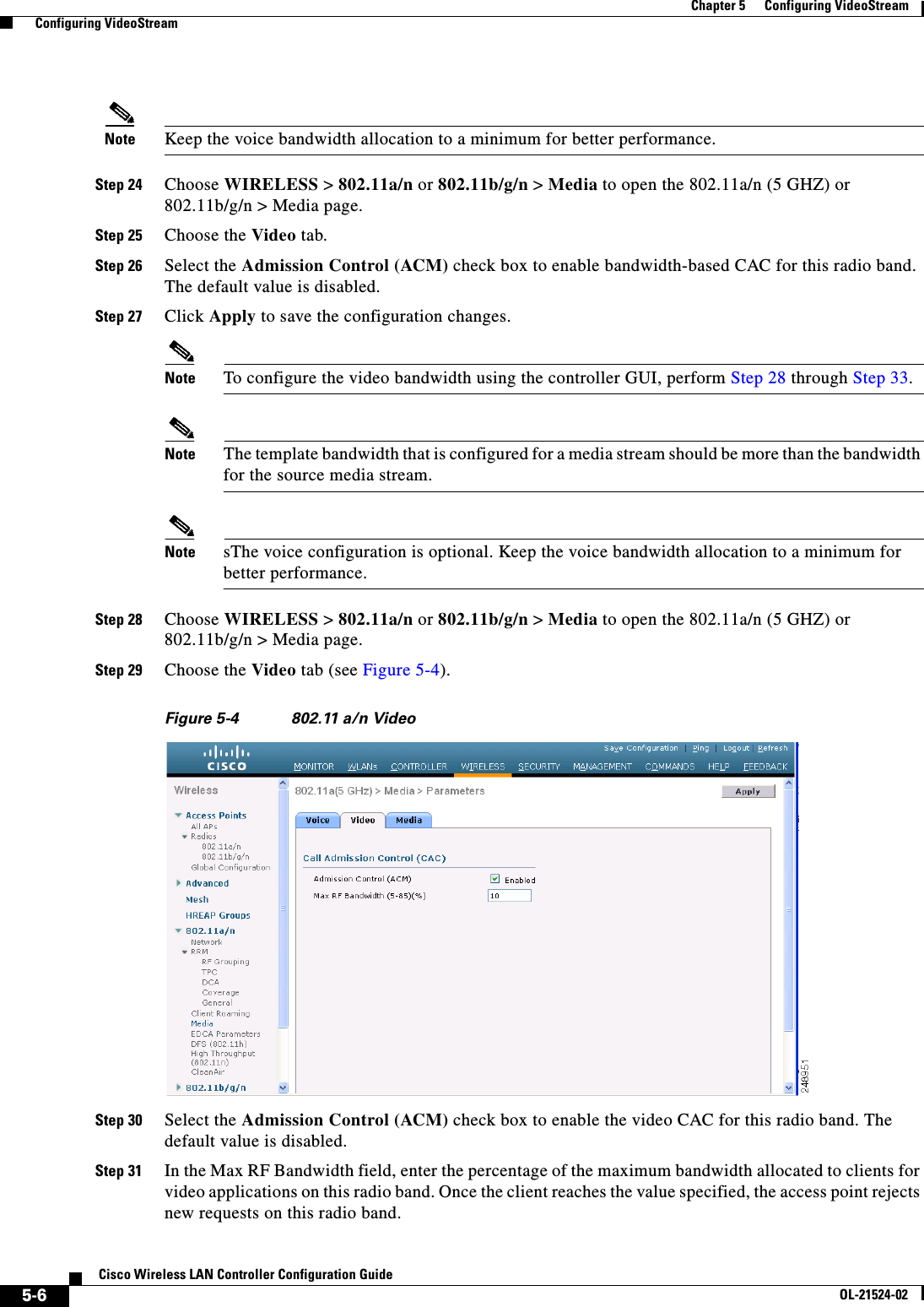  5-6Cisco Wireless LAN Controller Configuration GuideOL-21524-02Chapter 5      Configuring VideoStream  Configuring VideoStreamNote Keep the voice bandwidth allocation to a minimum for better performance.Step 24 Choose WIRELESS &gt; 802.11a/n or 802.11b/g/n &gt; Media to open the 802.11a/n (5 GHZ) or 802.11b/g/n &gt; Media page. Step 25 Choose the Video tab.Step 26 Select the Admission Control (ACM) check box to enable bandwidth-based CAC for this radio band. The default value is disabled.Step 27 Click Apply to save the configuration changes.Note To configure the video bandwidth using the controller GUI, perform Step 28 through Step 33.Note The template bandwidth that is configured for a media stream should be more than the bandwidth for the source media stream.Note sThe voice configuration is optional. Keep the voice bandwidth allocation to a minimum for better performance.Step 28 Choose WIRELESS &gt; 802.11a/n or 802.11b/g/n &gt; Media to open the 802.11a/n (5 GHZ) or 802.11b/g/n &gt; Media page.Step 29 Choose the Video tab (see Figure 5-4).Figure 5-4 802.11 a/n VideoStep 30 Select the Admission Control (ACM) check box to enable the video CAC for this radio band. The default value is disabled.Step 31 In the Max RF Bandwidth field, enter the percentage of the maximum bandwidth allocated to clients for video applications on this radio band. Once the client reaches the value specified, the access point rejects new requests on this radio band.