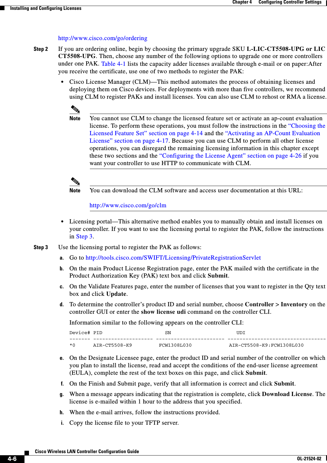  4-6Cisco Wireless LAN Controller Configuration GuideOL-21524-02Chapter 4      Configuring Controller SettingsInstalling and Configuring Licenseshttp://www.cisco.com/go/orderingStep 2 If you are ordering online, begin by choosing the primary upgrade SKU L-LIC-CT5508-UPG or LIC CT5508-UPG. Then, choose any number of the following options to upgrade one or more controllers under one PAK. Table 4-1 lists the capacity adder licenses available through e-mail or on paper:After you receive the certificate, use one of two methods to register the PAK:  • Cisco License Manager (CLM)—This method automates the process of obtaining licenses and deploying them on Cisco devices. For deployments with more than five controllers, we recommend using CLM to register PAKs and install licenses. You can also use CLM to rehost or RMA a license.Note You cannot use CLM to change the licensed feature set or activate an ap-count evaluation license. To perform these operations, you must follow the instructions in the “Choosing the Licensed Feature Set” section on page 4-14 and the “Activating an AP-Count Evaluation License” section on page 4-17. Because you can use CLM to perform all other license operations, you can disregard the remaining licensing information in this chapter except these two sections and the “Configuring the License Agent” section on page 4-26 if you want your controller to use HTTP to communicate with CLM.Note You can download the CLM software and access user documentation at this URL:  http://www.cisco.com/go/clm  • Licensing portal—This alternative method enables you to manually obtain and install licenses on your controller. If you want to use the licensing portal to register the PAK, follow the instructions in Step 3.Step 3 Use the licensing portal to register the PAK as follows:a. Go to http://tools.cisco.com/SWIFT/Licensing/PrivateRegistrationServletb. On the main Product License Registration page, enter the PAK mailed with the certificate in the Product Authorization Key (PAK) text box and click Submit.c. On the Validate Features page, enter the number of licenses that you want to register in the Qty text box and click Update.d. To determine the controller’s product ID and serial number, choose Controller &gt; Inventory on the controller GUI or enter the show license udi command on the controller CLI.Information similar to the following appears on the controller CLI:Device# PID                     SN                      UDI------- -------------------- ----------------------- ---------------------------------*0      AIR-CT5508-K9        FCW1308L030        AIR-CT5508-K9:FCW1308L030 e. On the Designate Licensee page, enter the product ID and serial number of the controller on which you plan to install the license, read and accept the conditions of the end-user license agreement (EULA), complete the rest of the text boxes on this page, and click Submit.f. On the Finish and Submit page, verify that all information is correct and click Submit.g. When a message appears indicating that the registration is complete, click Download License. The license is e-mailed within 1 hour to the address that you specified.h. When the e-mail arrives, follow the instructions provided.i. Copy the license file to your TFTP server.