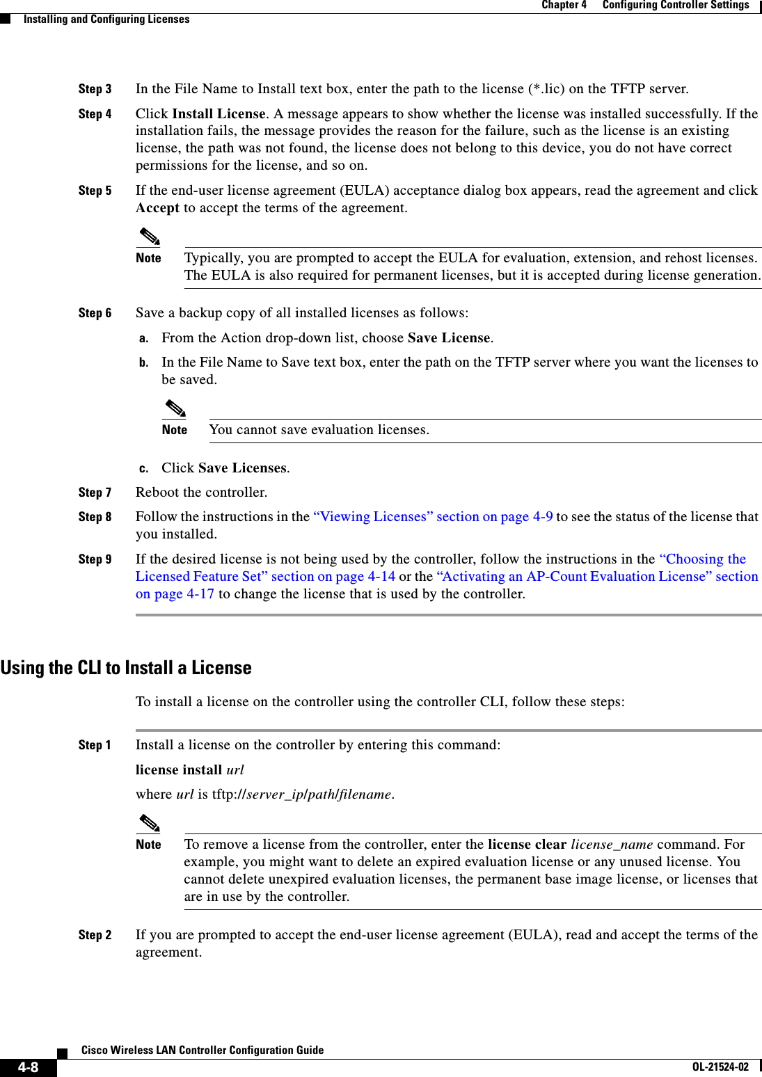  4-8Cisco Wireless LAN Controller Configuration GuideOL-21524-02Chapter 4      Configuring Controller SettingsInstalling and Configuring LicensesStep 3 In the File Name to Install text box, enter the path to the license (*.lic) on the TFTP server.Step 4 Click Install License. A message appears to show whether the license was installed successfully. If the installation fails, the message provides the reason for the failure, such as the license is an existing license, the path was not found, the license does not belong to this device, you do not have correct permissions for the license, and so on.Step 5 If the end-user license agreement (EULA) acceptance dialog box appears, read the agreement and click Accept to accept the terms of the agreement.Note Typically, you are prompted to accept the EULA for evaluation, extension, and rehost licenses. The EULA is also required for permanent licenses, but it is accepted during license generation.Step 6 Save a backup copy of all installed licenses as follows:a. From the Action drop-down list, choose Save License.b. In the File Name to Save text box, enter the path on the TFTP server where you want the licenses to be saved.Note You cannot save evaluation licenses.c. Click Save Licenses.Step 7 Reboot the controller.Step 8 Follow the instructions in the “Viewing Licenses” section on page 4-9 to see the status of the license that you installed.Step 9 If the desired license is not being used by the controller, follow the instructions in the “Choosing the Licensed Feature Set” section on page 4-14 or the “Activating an AP-Count Evaluation License” section on page 4-17 to change the license that is used by the controller.Using the CLI to Install a LicenseTo install a license on the controller using the controller CLI, follow these steps:Step 1 Install a license on the controller by entering this command:license install urlwhere url is tftp://server_ip/path/filename.Note To remove a license from the controller, enter the license clear license_name command. For example, you might want to delete an expired evaluation license or any unused license. You cannot delete unexpired evaluation licenses, the permanent base image license, or licenses that are in use by the controller.Step 2 If you are prompted to accept the end-user license agreement (EULA), read and accept the terms of the agreement.