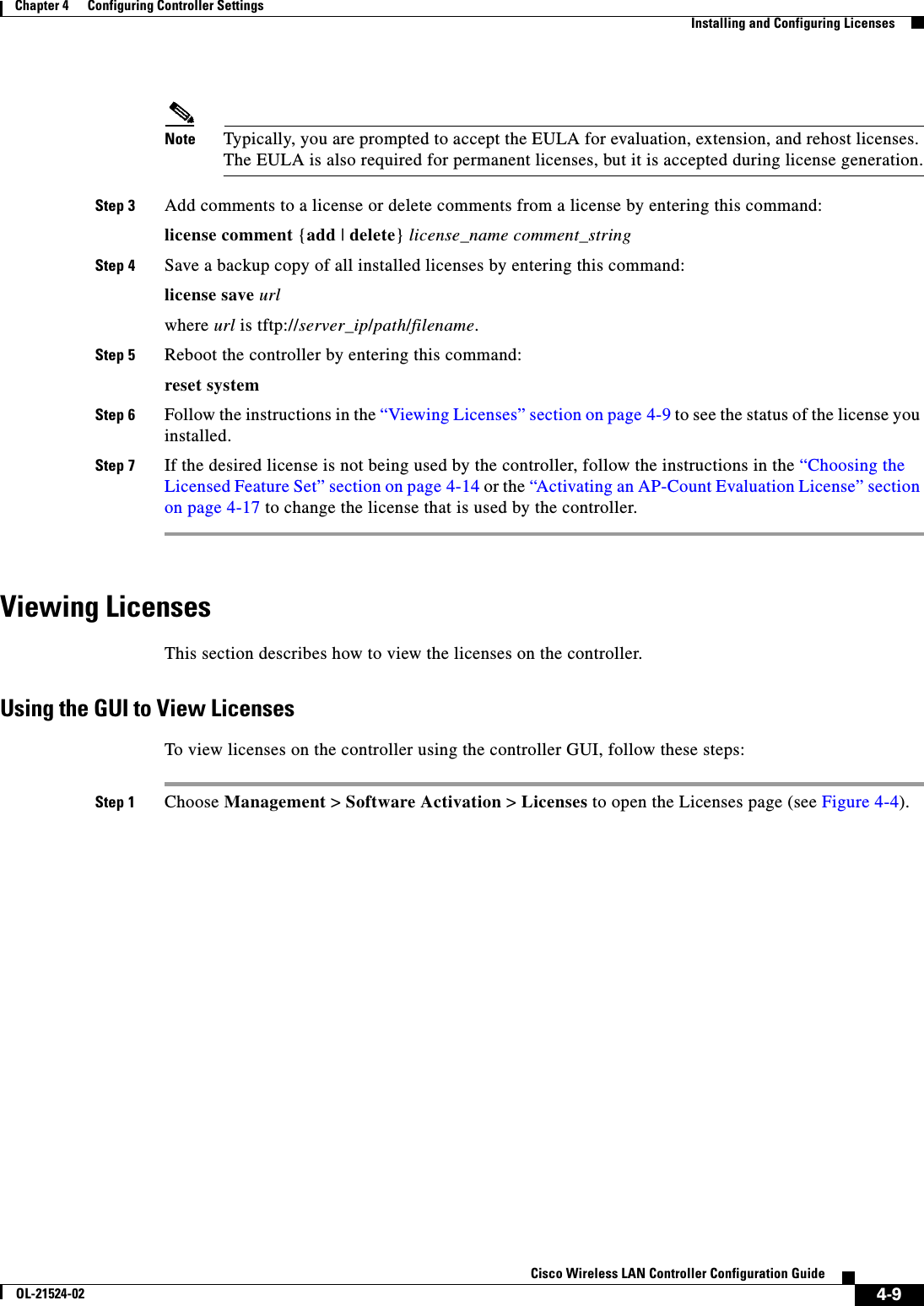  4-9Cisco Wireless LAN Controller Configuration GuideOL-21524-02Chapter 4      Configuring Controller SettingsInstalling and Configuring LicensesNote Typically, you are prompted to accept the EULA for evaluation, extension, and rehost licenses. The EULA is also required for permanent licenses, but it is accepted during license generation.Step 3 Add comments to a license or delete comments from a license by entering this command:license comment {add | delete} license_name comment_stringStep 4 Save a backup copy of all installed licenses by entering this command:license save urlwhere url is tftp://server_ip/path/filename.Step 5 Reboot the controller by entering this command:reset systemStep 6 Follow the instructions in the “Viewing Licenses” section on page 4-9 to see the status of the license you installed.Step 7 If the desired license is not being used by the controller, follow the instructions in the “Choosing the Licensed Feature Set” section on page 4-14 or the “Activating an AP-Count Evaluation License” section on page 4-17 to change the license that is used by the controller.Viewing LicensesThis section describes how to view the licenses on the controller.Using the GUI to View LicensesTo view licenses on the controller using the controller GUI, follow these steps:Step 1 Choose Management &gt; Software Activation &gt; Licenses to open the Licenses page (see Figure 4-4).