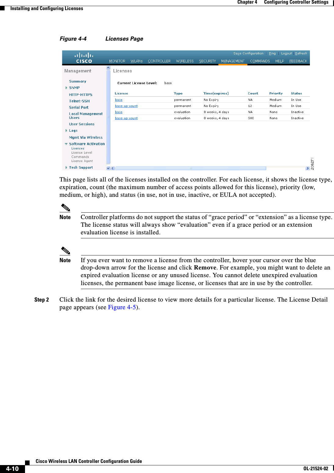  4-10Cisco Wireless LAN Controller Configuration GuideOL-21524-02Chapter 4      Configuring Controller SettingsInstalling and Configuring LicensesFigure 4-4 Licenses PageThis page lists all of the licenses installed on the controller. For each license, it shows the license type, expiration, count (the maximum number of access points allowed for this license), priority (low, medium, or high), and status (in use, not in use, inactive, or EULA not accepted).Note Controller platforms do not support the status of “grace period” or “extension” as a license type. The license status will always show “evaluation” even if a grace period or an extension evaluation license is installed.Note If you ever want to remove a license from the controller, hover your cursor over the blue drop-down arrow for the license and click Remove. For example, you might want to delete an expired evaluation license or any unused license. You cannot delete unexpired evaluation licenses, the permanent base image license, or licenses that are in use by the controller.Step 2 Click the link for the desired license to view more details for a particular license. The License Detail page appears (see Figure 4-5).