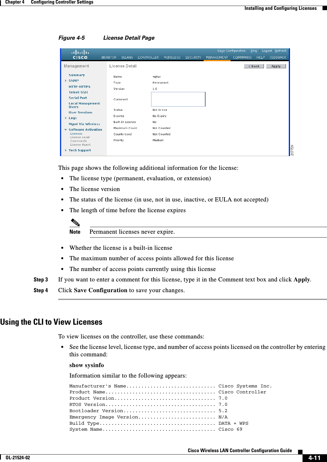  4-11Cisco Wireless LAN Controller Configuration GuideOL-21524-02Chapter 4      Configuring Controller SettingsInstalling and Configuring LicensesFigure 4-5 License Detail PageThis page shows the following additional information for the license:  • The license type (permanent, evaluation, or extension)  • The license version  • The status of the license (in use, not in use, inactive, or EULA not accepted)  • The length of time before the license expiresNote Permanent licenses never expire.  • Whether the license is a built-in license  • The maximum number of access points allowed for this license  • The number of access points currently using this licenseStep 3 If you want to enter a comment for this license, type it in the Comment text box and click Apply.Step 4 Click Save Configuration to save your changes.Using the CLI to View LicensesTo view licenses on the controller, use these commands:  • See the license level, license type, and number of access points licensed on the controller by entering this command:show sysinfoInformation similar to the following appears:Manufacturer&apos;s Name.............................. Cisco Systems Inc.Product Name..................................... Cisco ControllerProduct Version.................................. 7.0RTOS Version..................................... 7.0Bootloader Version............................... 5.2Emergency Image Version.......................... N/ABuild Type....................................... DATA + WPSSystem Name...................................... Cisco 69