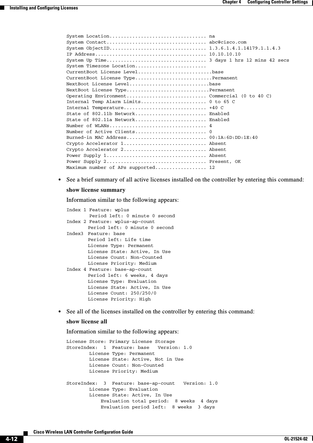  4-12Cisco Wireless LAN Controller Configuration GuideOL-21524-02Chapter 4      Configuring Controller SettingsInstalling and Configuring LicensesSystem Location.................................. naSystem Contact................................... abc@cisco.comSystem ObjectID.................................. 1.3.6.1.4.1.14179.1.1.4.3IP Address....................................... 10.10.10.10System Up Time................................... 3 days 1 hrs 12 mins 42 secsSystem Timezone Location.........................CurrentBoot License Level..........................baseCurrentBoot License Type...........................PermanentNextBoot License Level............................baseNextBoot License Type.............................PermanentOperating Environment............................ Commercial (0 to 40 C)Internal Temp Alarm Limits....................... 0 to 65 CInternal Temperature............................. +40 CState of 802.11b Network......................... EnabledState of 802.11a Network......................... EnabledNumber of WLANs.................................. 4Number of Active Clients......................... 0Burned-in MAC Address............................ 00:1A:6D:DD:1E:40Crypto Accelerator 1............................. AbsentCrypto Accelerator 2............................. AbsentPower Supply 1................................... AbsentPower Supply 2................................... Present, OKMaximum number of APs supported.................. 12  • See a brief summary of all active licenses installed on the controller by entering this command:show license summaryInformation similar to the following appears:Index 1 Feature: wplus        Period left: 0 minute 0 secondIndex 2 Feature: wplus-ap-countPeriod left: 0 minute 0 secondIndex3 Feature: basePeriod left: Life timeLicense Type: PermanentLicense State: Active, In UseLicense Count: Non-CountedLicense Priority: MediumIndex 4 Feature: base-ap-countPeriod left: 6 weeks, 4 daysLicense Type: EvaluationLicense State: Active, In UseLicense Count: 250/250/0License Priority: High   • See all of the licenses installed on the controller by entering this command:show license allInformation similar to the following appears:License Store: Primary License StorageStoreIndex:  1  Feature: base   Version: 1.0        License Type: Permanent        License State: Active, Not in Use        License Count: Non-Counted        License Priority: MediumStoreIndex:  3  Feature: base-ap-count   Version: 1.0        License Type: Evaluation        License State: Active, In Use            Evaluation total period:  8 weeks  4 days            Evaluation period left:  8 weeks  3 days