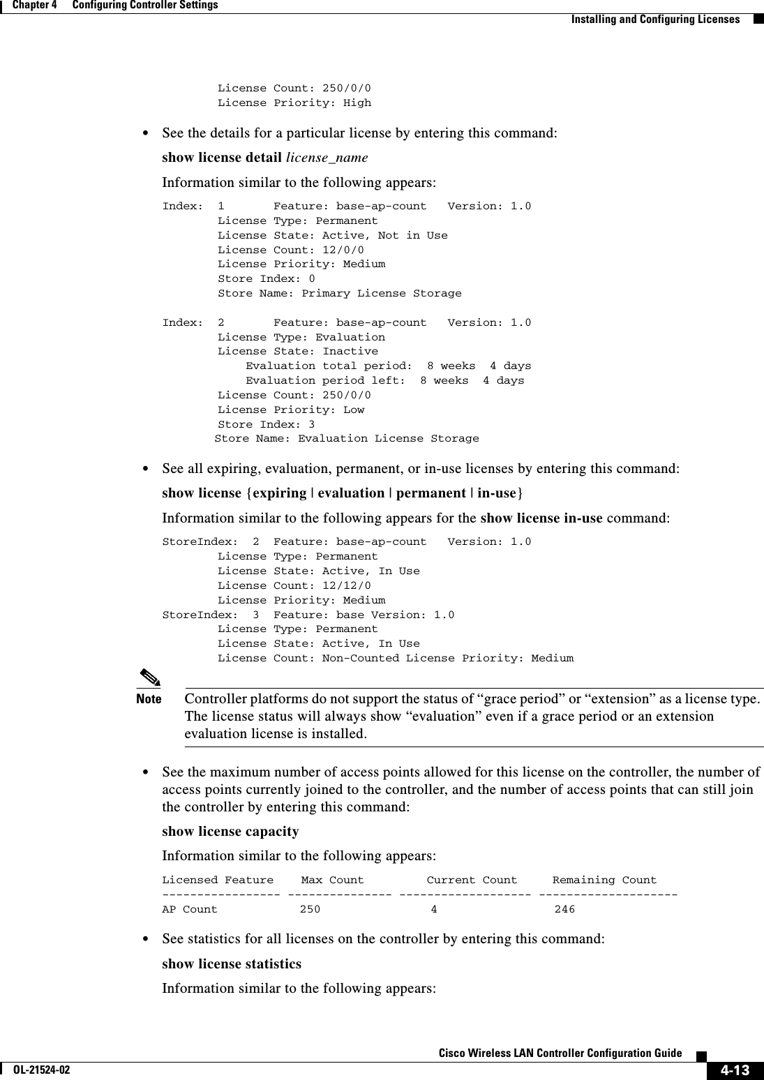  4-13Cisco Wireless LAN Controller Configuration GuideOL-21524-02Chapter 4      Configuring Controller SettingsInstalling and Configuring Licenses        License Count: 250/0/0        License Priority: High   • See the details for a particular license by entering this command:show license detail license_nameInformation similar to the following appears:Index:  1       Feature: base-ap-count   Version: 1.0        License Type: Permanent        License State: Active, Not in Use        License Count: 12/0/0        License Priority: Medium        Store Index: 0        Store Name: Primary License StorageIndex:  2       Feature: base-ap-count   Version: 1.0        License Type: Evaluation        License State: Inactive            Evaluation total period:  8 weeks  4 days            Evaluation period left:  8 weeks  4 days        License Count: 250/0/0        License Priority: Low        Store Index: 3         Store Name: Evaluation License Storage  • See all expiring, evaluation, permanent, or in-use licenses by entering this command:show license {expiring | evaluation | permanent | in-use}Information similar to the following appears for the show license in-use command:StoreIndex:  2  Feature: base-ap-count   Version: 1.0        License Type: Permanent        License State: Active, In Use        License Count: 12/12/0        License Priority: MediumStoreIndex:  3  Feature: base Version: 1.0        License Type: Permanent        License State: Active, In Use        License Count: Non-Counted License Priority: MediumNote Controller platforms do not support the status of “grace period” or “extension” as a license type. The license status will always show “evaluation” even if a grace period or an extension evaluation license is installed.  • See the maximum number of access points allowed for this license on the controller, the number of access points currently joined to the controller, and the number of access points that can still join the controller by entering this command:show license capacityInformation similar to the following appears:Licensed Feature    Max Count         Current Count     Remaining Count----------------- --------------- ------------------- --------------------AP Count      250     4     246   • See statistics for all licenses on the controller by entering this command:show license statisticsInformation similar to the following appears: