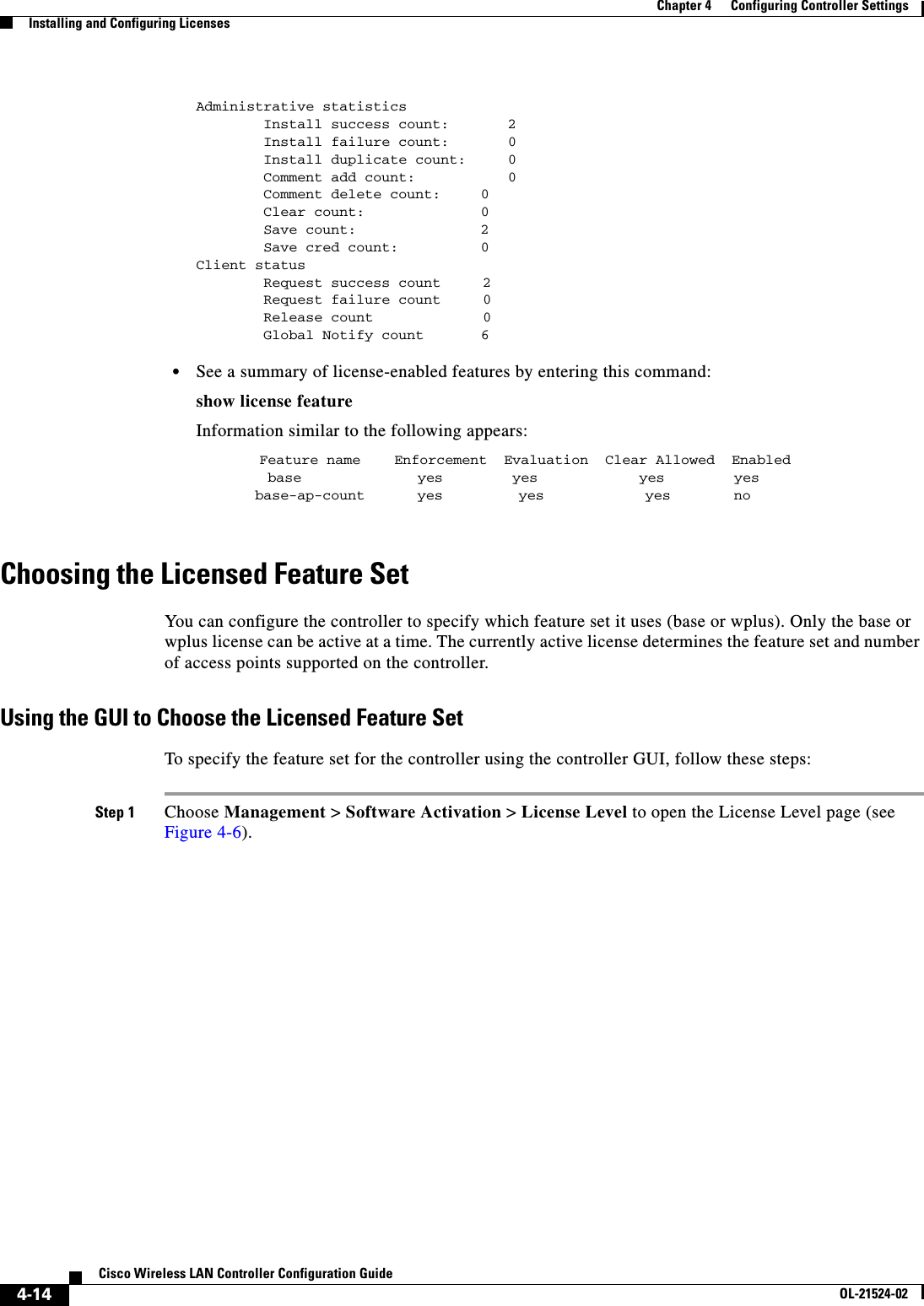  4-14Cisco Wireless LAN Controller Configuration GuideOL-21524-02Chapter 4      Configuring Controller SettingsInstalling and Configuring LicensesAdministrative statistics        Install success count:       2        Install failure count:       0        Install duplicate count:     0        Comment add count:           0        Comment delete count:  0        Clear count:  0        Save count:  2        Save cred count:  0Client status        Request success count     2        Request failure count     0        Release count             0        Global Notify count      6   • See a summary of license-enabled features by entering this command:show license featureInformation similar to the following appears:Feature name    Enforcement  Evaluation  Clear Allowed  Enabled base  yes yes  yes yes       base-ap-count  yes         yes            yes  no Choosing the Licensed Feature SetYou can configure the controller to specify which feature set it uses (base or wplus). Only the base or wplus license can be active at a time. The currently active license determines the feature set and number of access points supported on the controller.Using the GUI to Choose the Licensed Feature SetTo specify the feature set for the controller using the controller GUI, follow these steps:Step 1 Choose Management &gt; Software Activation &gt; License Level to open the License Level page (see Figure 4-6).