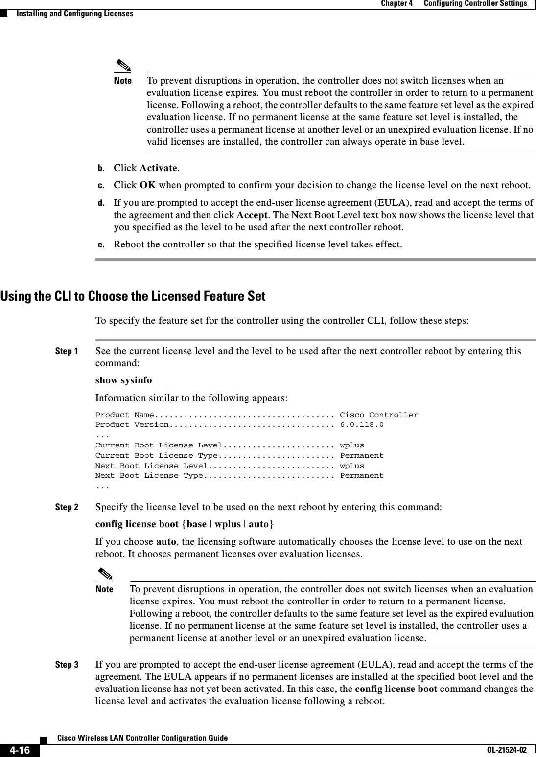  4-16Cisco Wireless LAN Controller Configuration GuideOL-21524-02Chapter 4      Configuring Controller SettingsInstalling and Configuring LicensesNote To prevent disruptions in operation, the controller does not switch licenses when an evaluation license expires. You must reboot the controller in order to return to a permanent license. Following a reboot, the controller defaults to the same feature set level as the expired evaluation license. If no permanent license at the same feature set level is installed, the controller uses a permanent license at another level or an unexpired evaluation license. If no valid licenses are installed, the controller can always operate in base level.b. Click Activate.c. Click OK when prompted to confirm your decision to change the license level on the next reboot.d. If you are prompted to accept the end-user license agreement (EULA), read and accept the terms of the agreement and then click Accept. The Next Boot Level text box now shows the license level that you specified as the level to be used after the next controller reboot.e. Reboot the controller so that the specified license level takes effect.Using the CLI to Choose the Licensed Feature SetTo specify the feature set for the controller using the controller CLI, follow these steps:Step 1 See the current license level and the level to be used after the next controller reboot by entering this command:show sysinfoInformation similar to the following appears:Product Name..................................... Cisco ControllerProduct Version.................................. 6.0.118.0...Current Boot License Level....................... wplusCurrent Boot License Type........................ PermanentNext Boot License Level.......................... wplusNext Boot License Type........................... Permanent...Step 2 Specify the license level to be used on the next reboot by entering this command:config license boot {base | wplus | auto}If you choose auto, the licensing software automatically chooses the license level to use on the next reboot. It chooses permanent licenses over evaluation licenses.Note To prevent disruptions in operation, the controller does not switch licenses when an evaluation license expires. You must reboot the controller in order to return to a permanent license. Following a reboot, the controller defaults to the same feature set level as the expired evaluation license. If no permanent license at the same feature set level is installed, the controller uses a permanent license at another level or an unexpired evaluation license.Step 3 If you are prompted to accept the end-user license agreement (EULA), read and accept the terms of the agreement. The EULA appears if no permanent licenses are installed at the specified boot level and the evaluation license has not yet been activated. In this case, the config license boot command changes the license level and activates the evaluation license following a reboot.