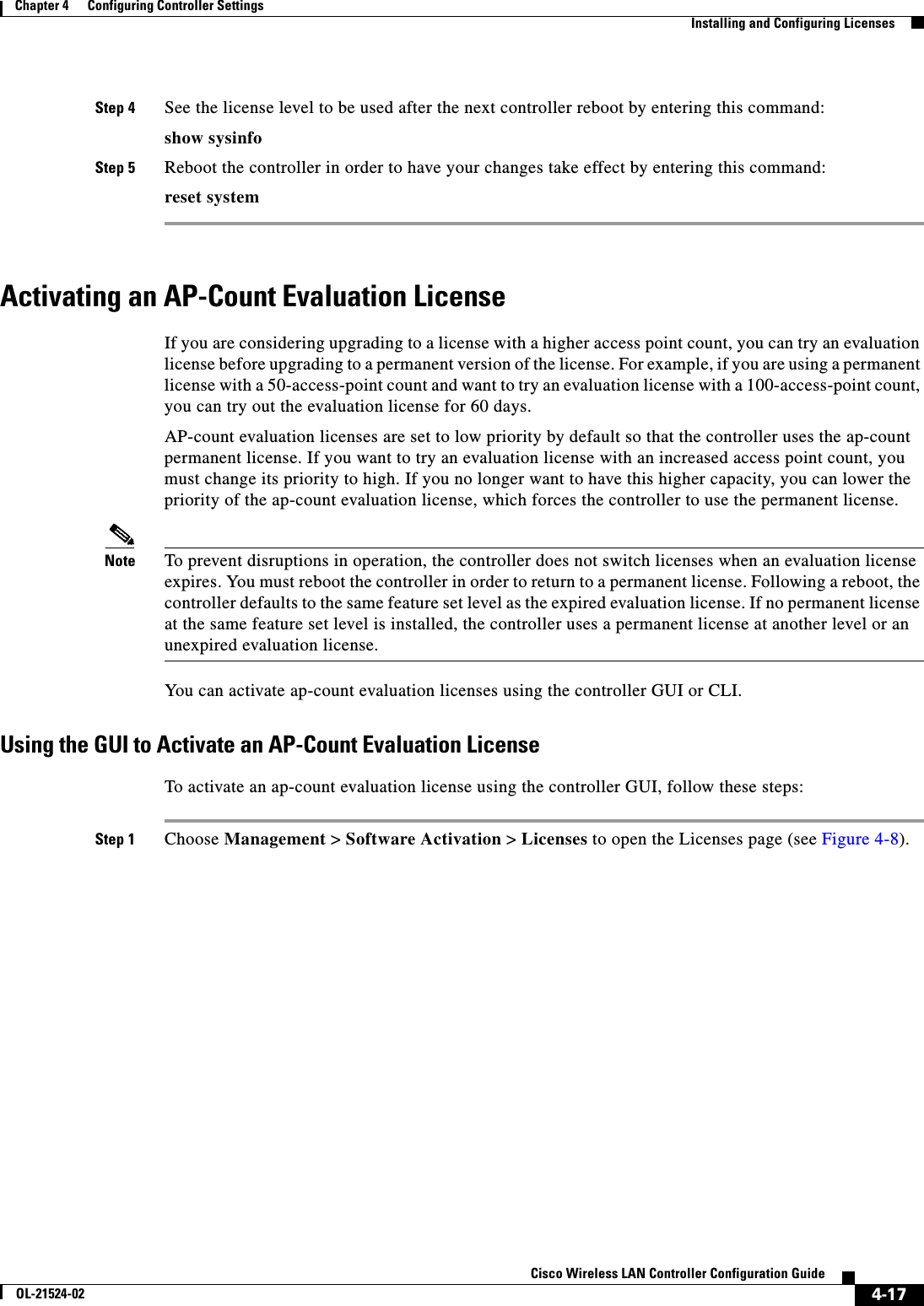  4-17Cisco Wireless LAN Controller Configuration GuideOL-21524-02Chapter 4      Configuring Controller SettingsInstalling and Configuring LicensesStep 4 See the license level to be used after the next controller reboot by entering this command:show sysinfoStep 5 Reboot the controller in order to have your changes take effect by entering this command:reset systemActivating an AP-Count Evaluation LicenseIf you are considering upgrading to a license with a higher access point count, you can try an evaluation license before upgrading to a permanent version of the license. For example, if you are using a permanent license with a 50-access-point count and want to try an evaluation license with a 100-access-point count, you can try out the evaluation license for 60 days.AP-count evaluation licenses are set to low priority by default so that the controller uses the ap-count permanent license. If you want to try an evaluation license with an increased access point count, you must change its priority to high. If you no longer want to have this higher capacity, you can lower the priority of the ap-count evaluation license, which forces the controller to use the permanent license.Note To prevent disruptions in operation, the controller does not switch licenses when an evaluation license expires. You must reboot the controller in order to return to a permanent license. Following a reboot, the controller defaults to the same feature set level as the expired evaluation license. If no permanent license at the same feature set level is installed, the controller uses a permanent license at another level or an unexpired evaluation license.You can activate ap-count evaluation licenses using the controller GUI or CLI.Using the GUI to Activate an AP-Count Evaluation LicenseTo activate an ap-count evaluation license using the controller GUI, follow these steps:Step 1 Choose Management &gt; Software Activation &gt; Licenses to open the Licenses page (see Figure 4-8).