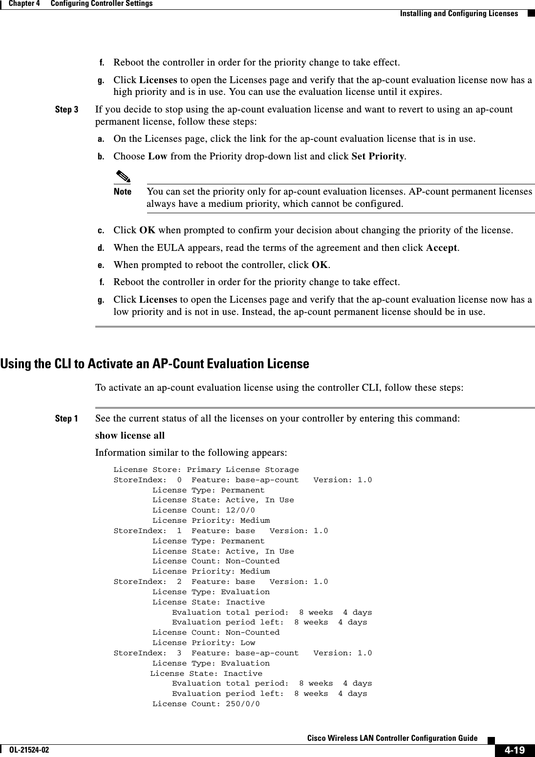  4-19Cisco Wireless LAN Controller Configuration GuideOL-21524-02Chapter 4      Configuring Controller SettingsInstalling and Configuring Licensesf. Reboot the controller in order for the priority change to take effect.g. Click Licenses to open the Licenses page and verify that the ap-count evaluation license now has a high priority and is in use. You can use the evaluation license until it expires. Step 3 If you decide to stop using the ap-count evaluation license and want to revert to using an ap-count permanent license, follow these steps:a. On the Licenses page, click the link for the ap-count evaluation license that is in use.b. Choose Low from the Priority drop-down list and click Set Priority.Note You can set the priority only for ap-count evaluation licenses. AP-count permanent licenses always have a medium priority, which cannot be configured.c. Click OK when prompted to confirm your decision about changing the priority of the license.d. When the EULA appears, read the terms of the agreement and then click Accept.e. When prompted to reboot the controller, click OK.f. Reboot the controller in order for the priority change to take effect.g. Click Licenses to open the Licenses page and verify that the ap-count evaluation license now has a low priority and is not in use. Instead, the ap-count permanent license should be in use.Using the CLI to Activate an AP-Count Evaluation LicenseTo activate an ap-count evaluation license using the controller CLI, follow these steps:Step 1 See the current status of all the licenses on your controller by entering this command:show license allInformation similar to the following appears:License Store: Primary License StorageStoreIndex:  0  Feature: base-ap-count   Version: 1.0        License Type: Permanent        License State: Active, In Use        License Count: 12/0/0        License Priority: MediumStoreIndex:  1  Feature: base   Version: 1.0        License Type: Permanent        License State: Active, In Use        License Count: Non-Counted        License Priority: MediumStoreIndex:  2  Feature: base   Version: 1.0        License Type: Evaluation        License State: Inactive            Evaluation total period:  8 weeks  4 days            Evaluation period left:  8 weeks  4 days        License Count: Non-Counted        License Priority: LowStoreIndex:  3  Feature: base-ap-count   Version: 1.0        License Type: Evaluation License State: Inactive            Evaluation total period:  8 weeks  4 days            Evaluation period left:  8 weeks  4 days        License Count: 250/0/0