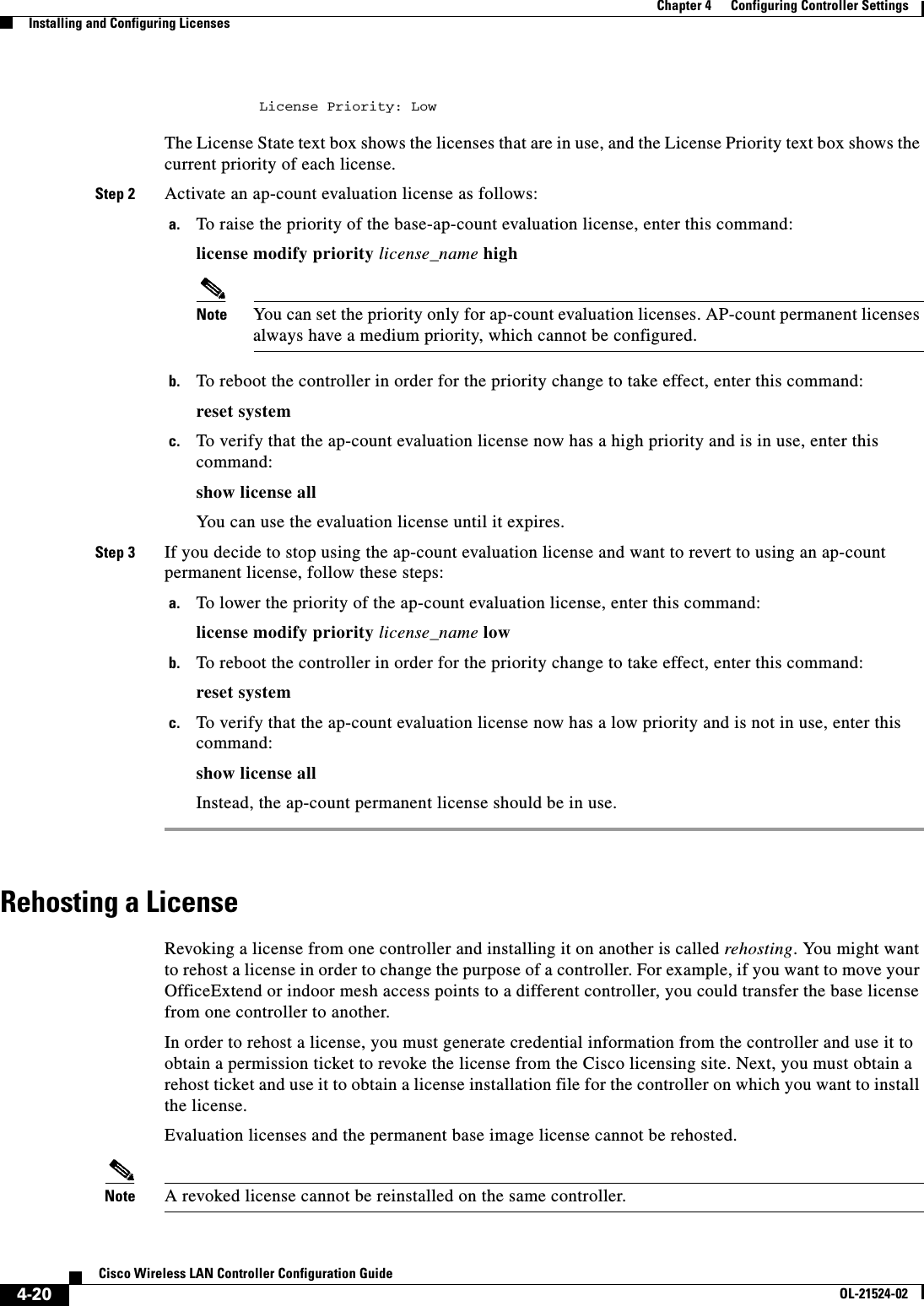  4-20Cisco Wireless LAN Controller Configuration GuideOL-21524-02Chapter 4      Configuring Controller SettingsInstalling and Configuring Licenses          License Priority: Low The License State text box shows the licenses that are in use, and the License Priority text box shows the current priority of each license.Step 2 Activate an ap-count evaluation license as follows:a. To raise the priority of the base-ap-count evaluation license, enter this command:license modify priority license_name highNote You can set the priority only for ap-count evaluation licenses. AP-count permanent licenses always have a medium priority, which cannot be configured.b. To reboot the controller in order for the priority change to take effect, enter this command:reset systemc. To verify that the ap-count evaluation license now has a high priority and is in use, enter this command:show license allYou can use the evaluation license until it expires.Step 3 If you decide to stop using the ap-count evaluation license and want to revert to using an ap-count permanent license, follow these steps:a. To lower the priority of the ap-count evaluation license, enter this command:license modify priority license_name lowb. To reboot the controller in order for the priority change to take effect, enter this command:reset systemc. To verify that the ap-count evaluation license now has a low priority and is not in use, enter this command:show license allInstead, the ap-count permanent license should be in use.Rehosting a LicenseRevoking a license from one controller and installing it on another is called rehosting. You might want to rehost a license in order to change the purpose of a controller. For example, if you want to move your OfficeExtend or indoor mesh access points to a different controller, you could transfer the base license from one controller to another.In order to rehost a license, you must generate credential information from the controller and use it to obtain a permission ticket to revoke the license from the Cisco licensing site. Next, you must obtain a rehost ticket and use it to obtain a license installation file for the controller on which you want to install the license.Evaluation licenses and the permanent base image license cannot be rehosted.Note A revoked license cannot be reinstalled on the same controller.