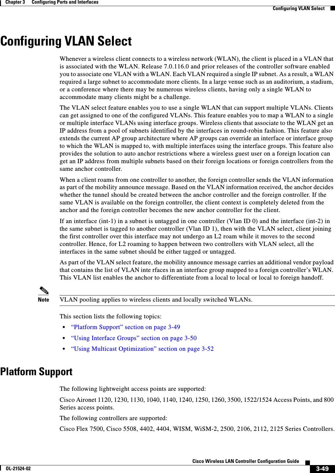  3-49Cisco Wireless LAN Controller Configuration GuideOL-21524-02Chapter 3      Configuring Ports and Interfaces  Configuring VLAN SelectConfiguring VLAN SelectWhenever a wireless client connects to a wireless network (WLAN), the client is placed in a VLAN that is associated with the WLAN. Release 7.0.116.0 and prior releases of the controller software enabled you to associate one VLAN with a WLAN. Each VLAN required a single IP subnet. As a result, a WLAN required a large subnet to accommodate more clients. In a large venue such as an auditorium, a stadium, or a conference where there may be numerous wireless clients, having only a single WLAN to accommodate many clients might be a challenge. The VLAN select feature enables you to use a single WLAN that can support multiple VLANs. Clients can get assigned to one of the configured VLANs. This feature enables you to map a WLAN to a single or multiple interface VLANs using interface groups. Wireless clients that associate to the WLAN get an IP address from a pool of subnets identified by the interfaces in round-robin fashion. This feature also extends the current AP group architecture where AP groups can override an interface or interface group to which the WLAN is mapped to, with multiple interfaces using the interface groups. This feature also provides the solution to auto anchor restrictions where a wireless guest user on a foreign location can get an IP address from multiple subnets based on their foreign locations or foreign controllers from the same anchor controller.When a client roams from one controller to another, the foreign controller sends the VLAN information as part of the mobility announce message. Based on the VLAN information received, the anchor decides whether the tunnel should be created between the anchor controller and the foreign controller. If the same VLAN is available on the foreign controller, the client context is completely deleted from the anchor and the foreign controller becomes the new anchor controller for the client.If an interface (int-1) in a subnet is untagged in one controller (Vlan ID 0) and the interface (int-2) in the same subnet is tagged to another controller (Vlan ID 1), then with the VLAN select, client joining the first controller over this interface may not undergo an L2 roam while it moves to the second controller. Hence, for L2 roaming to happen between two controllers with VLAN select, all the interfaces in the same subnet should be either tagged or untagged.As part of the VLAN select feature, the mobility announce message carries an additional vendor payload that contains the list of VLAN inte rfaces in an interface group mapped to a foreign controller’s WLAN. This VLAN list enables the anchor to differentiate from a local to local or local to foreign handoff. Note VLAN pooling applies to wireless clients and locally switched WLANs.This section lists the following topics:  • “Platform Support” section on page 3-49  • “Using Interface Groups” section on page 3-50  • “Using Multicast Optimization” section on page 3-52Platform SupportThe following lightweight access points are supported:Cisco Aironet 1120, 1230, 1130, 1040, 1140, 1240, 1250, 1260, 3500, 1522/1524 Access Points, and 800 Series access points.The following controllers are supported:Cisco Flex 7500, Cisco 5508, 4402, 4404, WISM, WiSM-2, 2500, 2106, 2112, 2125 Series Controllers.