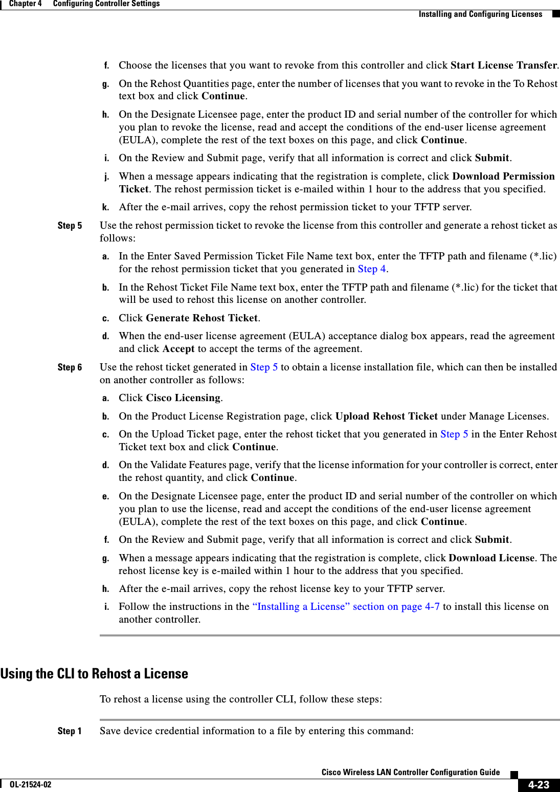  4-23Cisco Wireless LAN Controller Configuration GuideOL-21524-02Chapter 4      Configuring Controller SettingsInstalling and Configuring Licensesf. Choose the licenses that you want to revoke from this controller and click Start License Transfer.g. On the Rehost Quantities page, enter the number of licenses that you want to revoke in the To Rehost text box and click Continue.h. On the Designate Licensee page, enter the product ID and serial number of the controller for which you plan to revoke the license, read and accept the conditions of the end-user license agreement (EULA), complete the rest of the text boxes on this page, and click Continue.i. On the Review and Submit page, verify that all information is correct and click Submit.j. When a message appears indicating that the registration is complete, click Download Permission Ticket. The rehost permission ticket is e-mailed within 1 hour to the address that you specified.k. After the e-mail arrives, copy the rehost permission ticket to your TFTP server.Step 5 Use the rehost permission ticket to revoke the license from this controller and generate a rehost ticket as follows:a. In the Enter Saved Permission Ticket File Name text box, enter the TFTP path and filename (*.lic) for the rehost permission ticket that you generated in Step 4.b. In the Rehost Ticket File Name text box, enter the TFTP path and filename (*.lic) for the ticket that will be used to rehost this license on another controller.c. Click Generate Rehost Ticket.d. When the end-user license agreement (EULA) acceptance dialog box appears, read the agreement and click Accept to accept the terms of the agreement.Step 6 Use the rehost ticket generated in Step 5 to obtain a license installation file, which can then be installed on another controller as follows:a. Click Cisco Licensing.b. On the Product License Registration page, click Upload Rehost Ticket under Manage Licenses.c. On the Upload Ticket page, enter the rehost ticket that you generated in Step 5 in the Enter Rehost Ticket text box and click Continue.d. On the Validate Features page, verify that the license information for your controller is correct, enter the rehost quantity, and click Continue.e. On the Designate Licensee page, enter the product ID and serial number of the controller on which you plan to use the license, read and accept the conditions of the end-user license agreement (EULA), complete the rest of the text boxes on this page, and click Continue.f. On the Review and Submit page, verify that all information is correct and click Submit.g. When a message appears indicating that the registration is complete, click Download License. The rehost license key is e-mailed within 1 hour to the address that you specified.h. After the e-mail arrives, copy the rehost license key to your TFTP server.i. Follow the instructions in the “Installing a License” section on page 4-7 to install this license on another controller.Using the CLI to Rehost a LicenseTo rehost a license using the controller CLI, follow these steps:Step 1 Save device credential information to a file by entering this command: