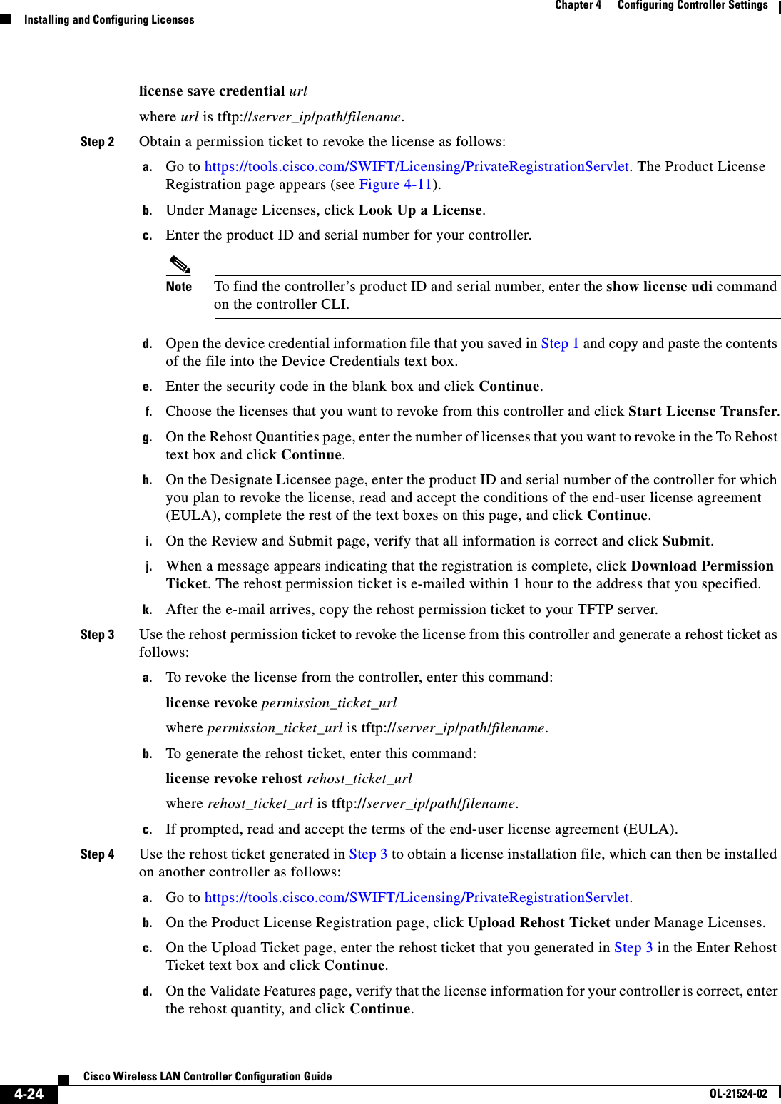  4-24Cisco Wireless LAN Controller Configuration GuideOL-21524-02Chapter 4      Configuring Controller SettingsInstalling and Configuring Licenseslicense save credential urlwhere url is tftp://server_ip/path/filename.Step 2 Obtain a permission ticket to revoke the license as follows:a. Go to https://tools.cisco.com/SWIFT/Licensing/PrivateRegistrationServlet. The Product License Registration page appears (see Figure 4-11).b. Under Manage Licenses, click Look Up a License.c. Enter the product ID and serial number for your controller.Note To find the controller’s product ID and serial number, enter the show license udi command on the controller CLI.d. Open the device credential information file that you saved in Step 1 and copy and paste the contents of the file into the Device Credentials text box.e. Enter the security code in the blank box and click Continue.f. Choose the licenses that you want to revoke from this controller and click Start License Transfer.g. On the Rehost Quantities page, enter the number of licenses that you want to revoke in the To Rehost text box and click Continue.h. On the Designate Licensee page, enter the product ID and serial number of the controller for which you plan to revoke the license, read and accept the conditions of the end-user license agreement (EULA), complete the rest of the text boxes on this page, and click Continue.i. On the Review and Submit page, verify that all information is correct and click Submit.j. When a message appears indicating that the registration is complete, click Download Permission Ticket. The rehost permission ticket is e-mailed within 1 hour to the address that you specified.k. After the e-mail arrives, copy the rehost permission ticket to your TFTP server.Step 3 Use the rehost permission ticket to revoke the license from this controller and generate a rehost ticket as follows:a. To revoke the license from the controller, enter this command:license revoke permission_ticket_urlwhere permission_ticket_url is tftp://server_ip/path/filename.b. To generate the rehost ticket, enter this command:license revoke rehost rehost_ticket_urlwhere rehost_ticket_url is tftp://server_ip/path/filename.c. If prompted, read and accept the terms of the end-user license agreement (EULA).Step 4 Use the rehost ticket generated in Step 3 to obtain a license installation file, which can then be installed on another controller as follows:a. Go to https://tools.cisco.com/SWIFT/Licensing/PrivateRegistrationServlet.b. On the Product License Registration page, click Upload Rehost Ticket under Manage Licenses.c. On the Upload Ticket page, enter the rehost ticket that you generated in Step 3 in the Enter Rehost Ticket text box and click Continue.d. On the Validate Features page, verify that the license information for your controller is correct, enter the rehost quantity, and click Continue.