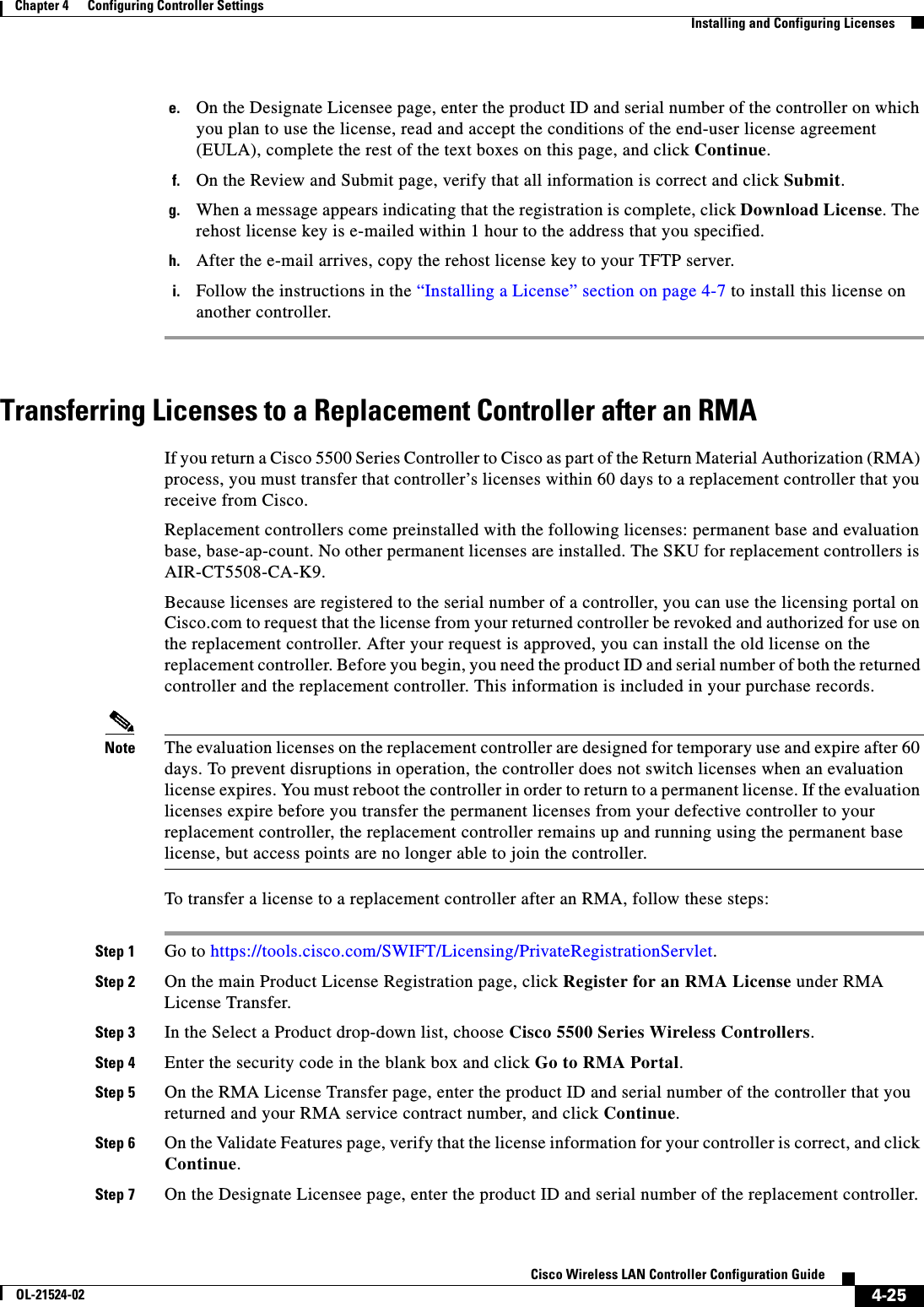  4-25Cisco Wireless LAN Controller Configuration GuideOL-21524-02Chapter 4      Configuring Controller SettingsInstalling and Configuring Licensese. On the Designate Licensee page, enter the product ID and serial number of the controller on which you plan to use the license, read and accept the conditions of the end-user license agreement (EULA), complete the rest of the text boxes on this page, and click Continue.f. On the Review and Submit page, verify that all information is correct and click Submit.g. When a message appears indicating that the registration is complete, click Download License. The rehost license key is e-mailed within 1 hour to the address that you specified.h. After the e-mail arrives, copy the rehost license key to your TFTP server.i. Follow the instructions in the “Installing a License” section on page 4-7 to install this license on another controller.Transferring Licenses to a Replacement Controller after an RMAIf you return a Cisco 5500 Series Controller to Cisco as part of the Return Material Authorization (RMA) process, you must transfer that controller’s licenses within 60 days to a replacement controller that you receive from Cisco.Replacement controllers come preinstalled with the following licenses: permanent base and evaluation base, base-ap-count. No other permanent licenses are installed. The SKU for replacement controllers is AIR-CT5508-CA-K9.Because licenses are registered to the serial number of a controller, you can use the licensing portal on Cisco.com to request that the license from your returned controller be revoked and authorized for use on the replacement controller. After your request is approved, you can install the old license on the replacement controller. Before you begin, you need the product ID and serial number of both the returned controller and the replacement controller. This information is included in your purchase records.Note The evaluation licenses on the replacement controller are designed for temporary use and expire after 60 days. To prevent disruptions in operation, the controller does not switch licenses when an evaluation license expires. You must reboot the controller in order to return to a permanent license. If the evaluation licenses expire before you transfer the permanent licenses from your defective controller to your replacement controller, the replacement controller remains up and running using the permanent base license, but access points are no longer able to join the controller.To transfer a license to a replacement controller after an RMA, follow these steps:Step 1 Go to https://tools.cisco.com/SWIFT/Licensing/PrivateRegistrationServlet.Step 2 On the main Product License Registration page, click Register for an RMA License under RMA License Transfer.Step 3 In the Select a Product drop-down list, choose Cisco 5500 Series Wireless Controllers.Step 4 Enter the security code in the blank box and click Go to RMA Portal.Step 5 On the RMA License Transfer page, enter the product ID and serial number of the controller that you returned and your RMA service contract number, and click Continue.Step 6 On the Validate Features page, verify that the license information for your controller is correct, and click Continue.Step 7 On the Designate Licensee page, enter the product ID and serial number of the replacement controller.