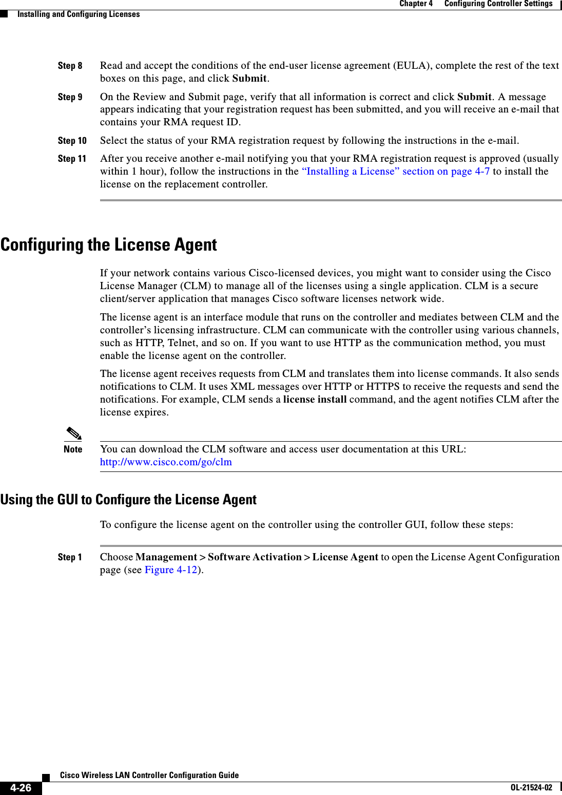  4-26Cisco Wireless LAN Controller Configuration GuideOL-21524-02Chapter 4      Configuring Controller SettingsInstalling and Configuring LicensesStep 8 Read and accept the conditions of the end-user license agreement (EULA), complete the rest of the text boxes on this page, and click Submit.Step 9 On the Review and Submit page, verify that all information is correct and click Submit. A message appears indicating that your registration request has been submitted, and you will receive an e-mail that contains your RMA request ID.Step 10 Select the status of your RMA registration request by following the instructions in the e-mail.Step 11 After you receive another e-mail notifying you that your RMA registration request is approved (usually within 1 hour), follow the instructions in the “Installing a License” section on page 4-7 to install the license on the replacement controller.Configuring the License AgentIf your network contains various Cisco-licensed devices, you might want to consider using the Cisco License Manager (CLM) to manage all of the licenses using a single application. CLM is a secure client/server application that manages Cisco software licenses network wide.The license agent is an interface module that runs on the controller and mediates between CLM and the controller’s licensing infrastructure. CLM can communicate with the controller using various channels, such as HTTP, Telnet, and so on. If you want to use HTTP as the communication method, you must enable the license agent on the controller.The license agent receives requests from CLM and translates them into license commands. It also sends notifications to CLM. It uses XML messages over HTTP or HTTPS to receive the requests and send the notifications. For example, CLM sends a license install command, and the agent notifies CLM after the license expires.Note You can download the CLM software and access user documentation at this URL: http://www.cisco.com/go/clmUsing the GUI to Configure the License AgentTo configure the license agent on the controller using the controller GUI, follow these steps:Step 1 Choose Management &gt; Software Activation &gt; License Agent to open the License Agent Configuration page (see Figure 4-12).