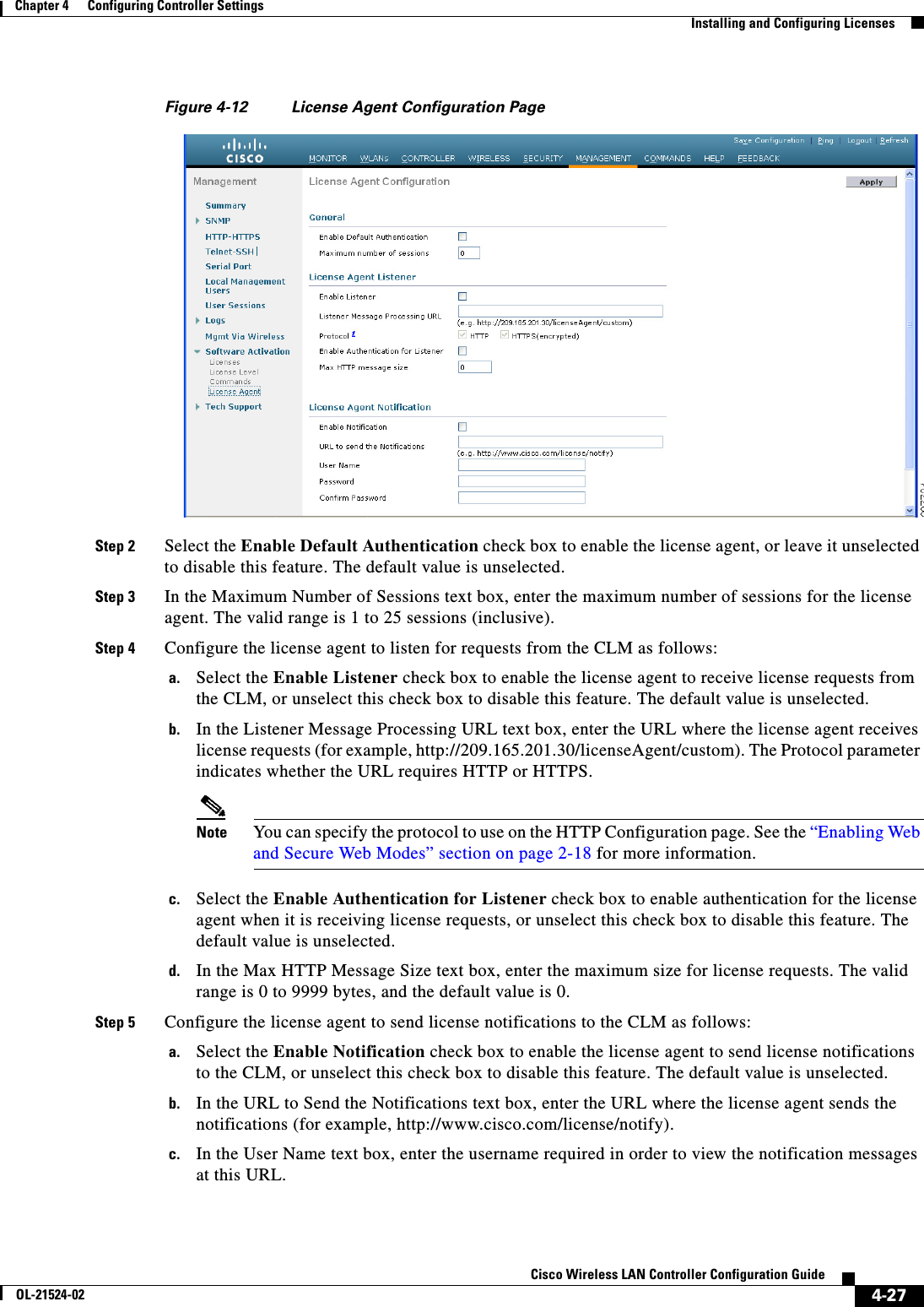  4-27Cisco Wireless LAN Controller Configuration GuideOL-21524-02Chapter 4      Configuring Controller SettingsInstalling and Configuring LicensesFigure 4-12 License Agent Configuration PageStep 2 Select the Enable Default Authentication check box to enable the license agent, or leave it unselected to disable this feature. The default value is unselected.Step 3 In the Maximum Number of Sessions text box, enter the maximum number of sessions for the license agent. The valid range is 1 to 25 sessions (inclusive).Step 4 Configure the license agent to listen for requests from the CLM as follows:a. Select the Enable Listener check box to enable the license agent to receive license requests from the CLM, or unselect this check box to disable this feature. The default value is unselected.b. In the Listener Message Processing URL text box, enter the URL where the license agent receives license requests (for example, http://209.165.201.30/licenseAgent/custom). The Protocol parameter indicates whether the URL requires HTTP or HTTPS.Note You can specify the protocol to use on the HTTP Configuration page. See the “Enabling Web and Secure Web Modes” section on page 2-18 for more information.c. Select the Enable Authentication for Listener check box to enable authentication for the license agent when it is receiving license requests, or unselect this check box to disable this feature. The default value is unselected.d. In the Max HTTP Message Size text box, enter the maximum size for license requests. The valid range is 0 to 9999 bytes, and the default value is 0.Step 5 Configure the license agent to send license notifications to the CLM as follows:a. Select the Enable Notification check box to enable the license agent to send license notifications to the CLM, or unselect this check box to disable this feature. The default value is unselected.b. In the URL to Send the Notifications text box, enter the URL where the license agent sends the notifications (for example, http://www.cisco.com/license/notify). c. In the User Name text box, enter the username required in order to view the notification messages at this URL.