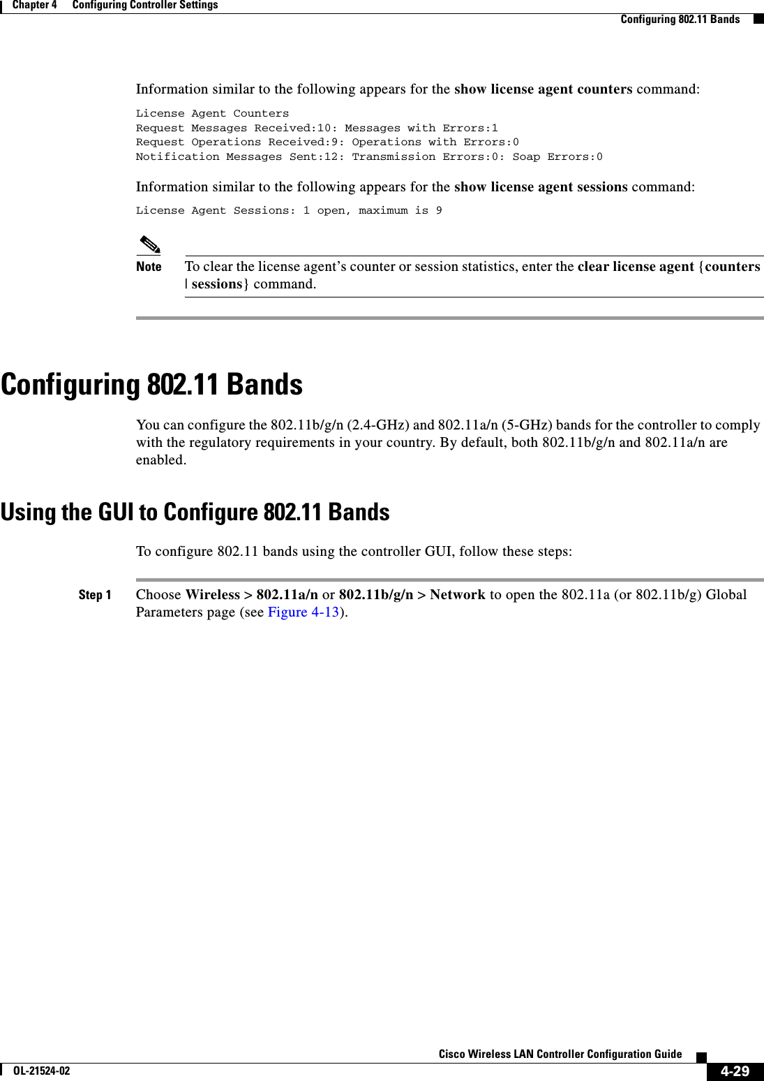  4-29Cisco Wireless LAN Controller Configuration GuideOL-21524-02Chapter 4      Configuring Controller SettingsConfiguring 802.11 BandsInformation similar to the following appears for the show license agent counters command:License Agent CountersRequest Messages Received:10: Messages with Errors:1Request Operations Received:9: Operations with Errors:0Notification Messages Sent:12: Transmission Errors:0: Soap Errors:0Information similar to the following appears for the show license agent sessions command:License Agent Sessions: 1 open, maximum is 9 Note To clear the license agent’s counter or session statistics, enter the clear license agent {counters | sessions} command.Configuring 802.11 BandsYou can configure the 802.11b/g/n (2.4-GHz) and 802.11a/n (5-GHz) bands for the controller to comply with the regulatory requirements in your country. By default, both 802.11b/g/n and 802.11a/n are enabled.Using the GUI to Configure 802.11 BandsTo configure 802.11 bands using the controller GUI, follow these steps:Step 1 Choose Wireless &gt; 802.11a/n or 802.11b/g/n &gt; Network to open the 802.11a (or 802.11b/g) Global Parameters page (see Figure 4-13).