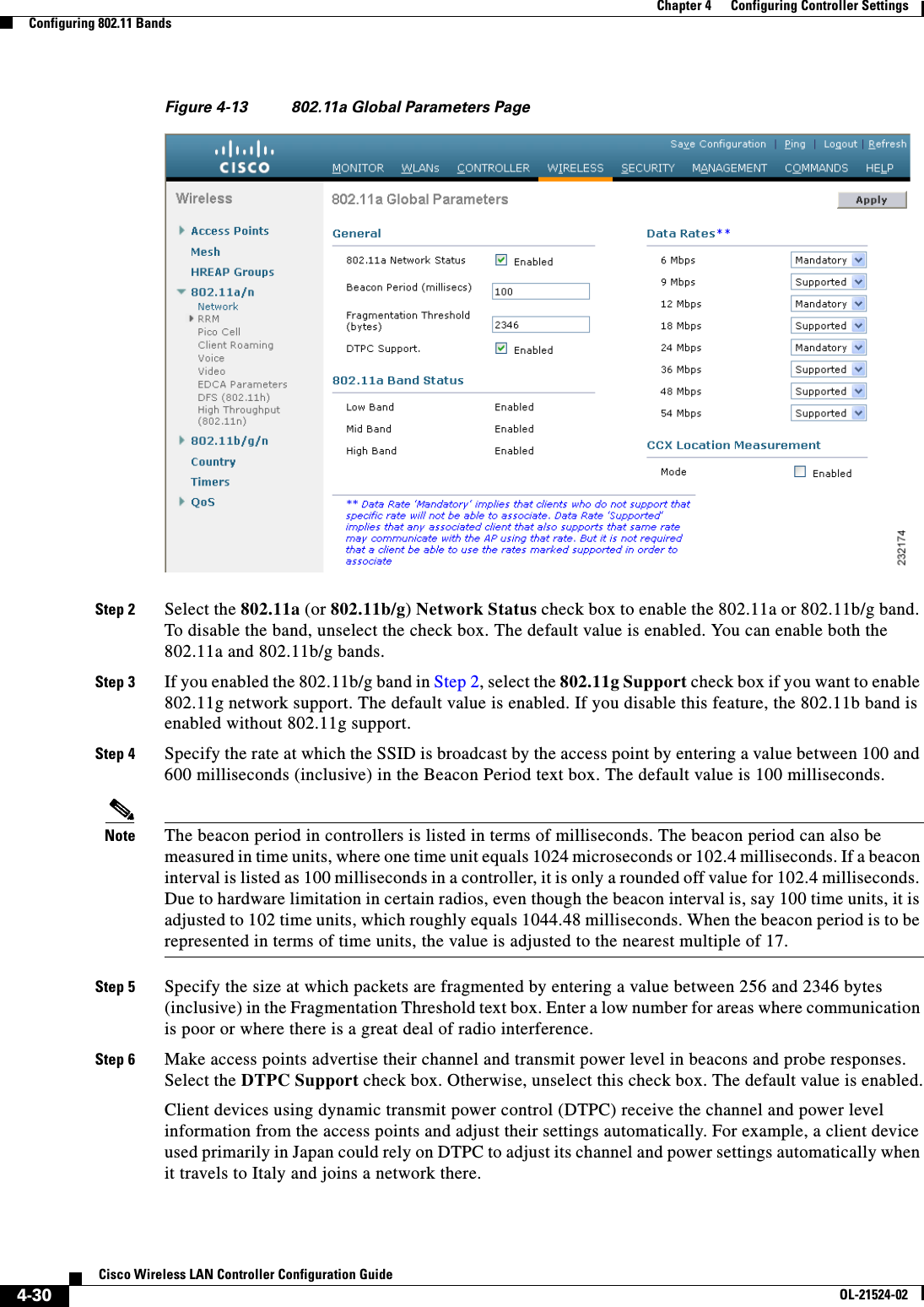  4-30Cisco Wireless LAN Controller Configuration GuideOL-21524-02Chapter 4      Configuring Controller SettingsConfiguring 802.11 BandsFigure 4-13 802.11a Global Parameters PageStep 2 Select the 802.11a (or 802.11b/g) Network Status check box to enable the 802.11a or 802.11b/g band. To disable the band, unselect the check box. The default value is enabled. You can enable both the 802.11a and 802.11b/g bands.Step 3 If you enabled the 802.11b/g band in Step 2, select the 802.11g Support check box if you want to enable 802.11g network support. The default value is enabled. If you disable this feature, the 802.11b band is enabled without 802.11g support.Step 4 Specify the rate at which the SSID is broadcast by the access point by entering a value between 100 and 600 milliseconds (inclusive) in the Beacon Period text box. The default value is 100 milliseconds.Note The beacon period in controllers is listed in terms of milliseconds. The beacon period can also be measured in time units, where one time unit equals 1024 microseconds or 102.4 milliseconds. If a beacon interval is listed as 100 milliseconds in a controller, it is only a rounded off value for 102.4 milliseconds.  Due to hardware limitation in certain radios, even though the beacon interval is, say 100 time units, it is adjusted to 102 time units, which roughly equals 1044.48 milliseconds. When the beacon period is to be represented in terms of time units, the value is adjusted to the nearest multiple of 17.Step 5 Specify the size at which packets are fragmented by entering a value between 256 and 2346 bytes (inclusive) in the Fragmentation Threshold text box. Enter a low number for areas where communication is poor or where there is a great deal of radio interference. Step 6 Make access points advertise their channel and transmit power level in beacons and probe responses. Select the DTPC Support check box. Otherwise, unselect this check box. The default value is enabled.Client devices using dynamic transmit power control (DTPC) receive the channel and power level information from the access points and adjust their settings automatically. For example, a client device used primarily in Japan could rely on DTPC to adjust its channel and power settings automatically when it travels to Italy and joins a network there.