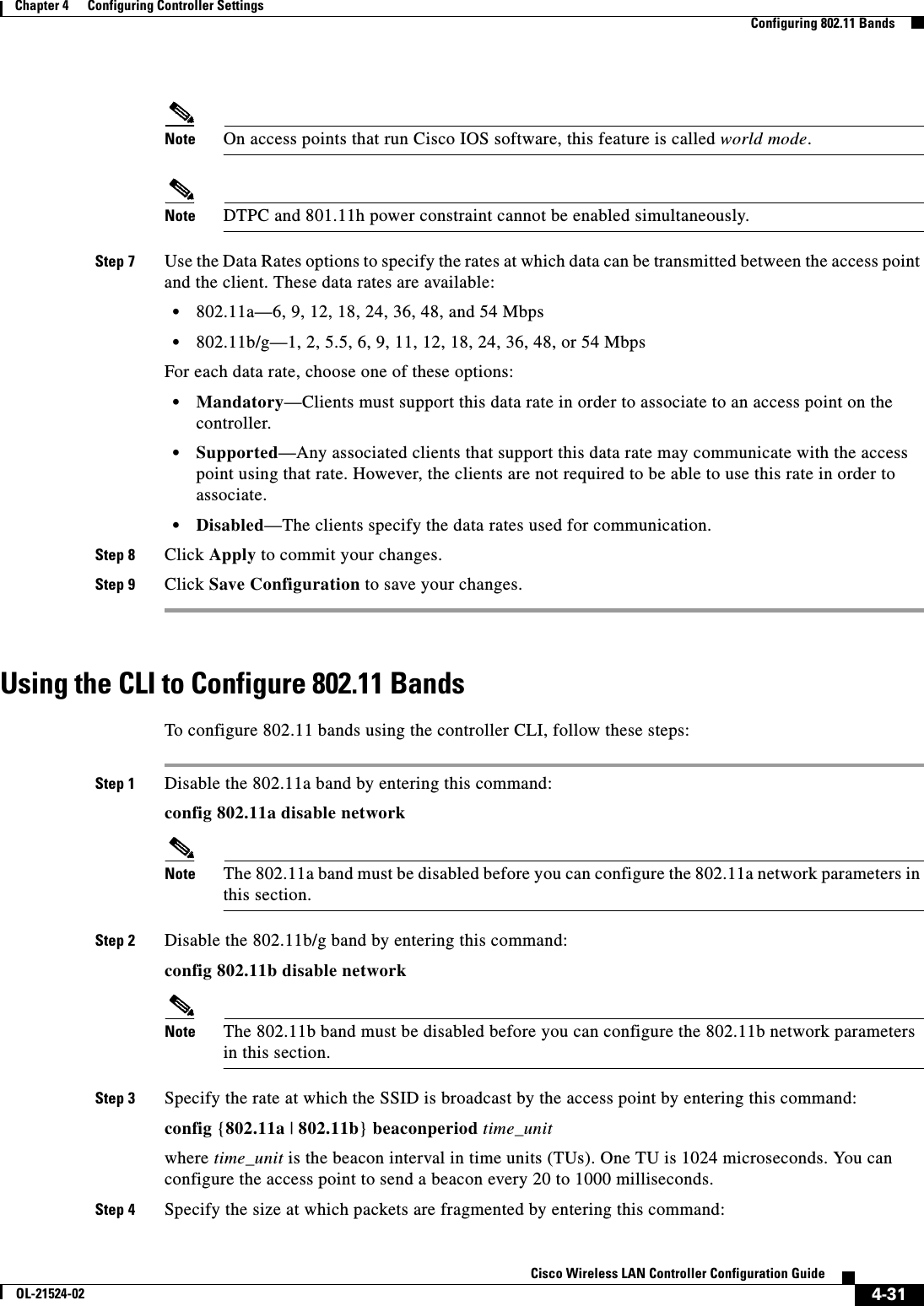  4-31Cisco Wireless LAN Controller Configuration GuideOL-21524-02Chapter 4      Configuring Controller SettingsConfiguring 802.11 BandsNote On access points that run Cisco IOS software, this feature is called world mode.Note DTPC and 801.11h power constraint cannot be enabled simultaneously.Step 7 Use the Data Rates options to specify the rates at which data can be transmitted between the access point and the client. These data rates are available:  • 802.11a—6, 9, 12, 18, 24, 36, 48, and 54 Mbps  • 802.11b/g—1, 2, 5.5, 6, 9, 11, 12, 18, 24, 36, 48, or 54 MbpsFor each data rate, choose one of these options:  • Mandatory—Clients must support this data rate in order to associate to an access point on the controller.  • Supported—Any associated clients that support this data rate may communicate with the access point using that rate. However, the clients are not required to be able to use this rate in order to associate.  • Disabled—The clients specify the data rates used for communication.Step 8 Click Apply to commit your changes.Step 9 Click Save Configuration to save your changes.Using the CLI to Configure 802.11 BandsTo configure 802.11 bands using the controller CLI, follow these steps:Step 1 Disable the 802.11a band by entering this command:config 802.11a disable networkNote The 802.11a band must be disabled before you can configure the 802.11a network parameters in this section.Step 2 Disable the 802.11b/g band by entering this command:config 802.11b disable networkNote The 802.11b band must be disabled before you can configure the 802.11b network parameters in this section.Step 3 Specify the rate at which the SSID is broadcast by the access point by entering this command:config {802.11a | 802.11b} beaconperiod time_unitwhere time_unit is the beacon interval in time units (TUs). One TU is 1024 microseconds. You can configure the access point to send a beacon every 20 to 1000 milliseconds.Step 4 Specify the size at which packets are fragmented by entering this command: